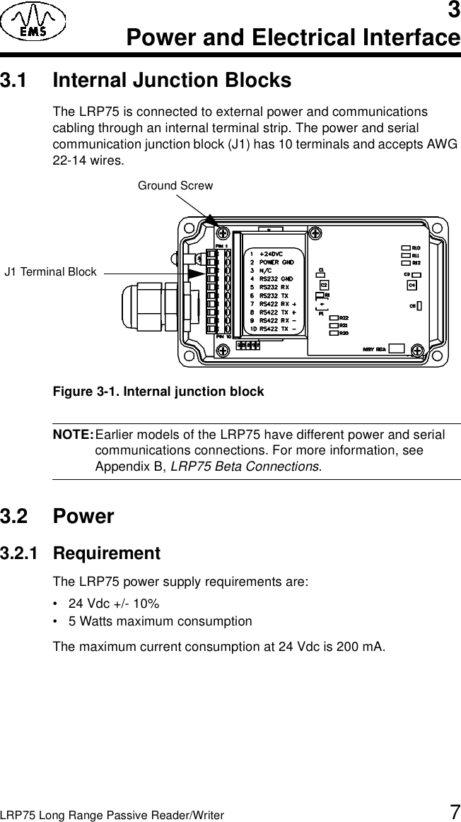 LRP75 Long Range Passive Reader/Writer 73Power and Electrical Interface3.1 Internal Junction BlocksThe LRP75 is connected to external power and communications cabling through an internal terminal strip. The power and serial communication junction block (J1) has 10 terminals and accepts AWG 22-14 wires. Figure 3-1. Internal junction blockNOTE:Earlier models of the LRP75 have different power and serial communications connections. For more information, see Appendix B, LRP75 Beta Connections.3.2 Power3.2.1 RequirementThe LRP75 power supply requirements are:• 24 Vdc +/- 10%• 5 Watts maximum consumptionThe maximum current consumption at 24 Vdc is 200 mA.J1 Terminal BlockGround Screw