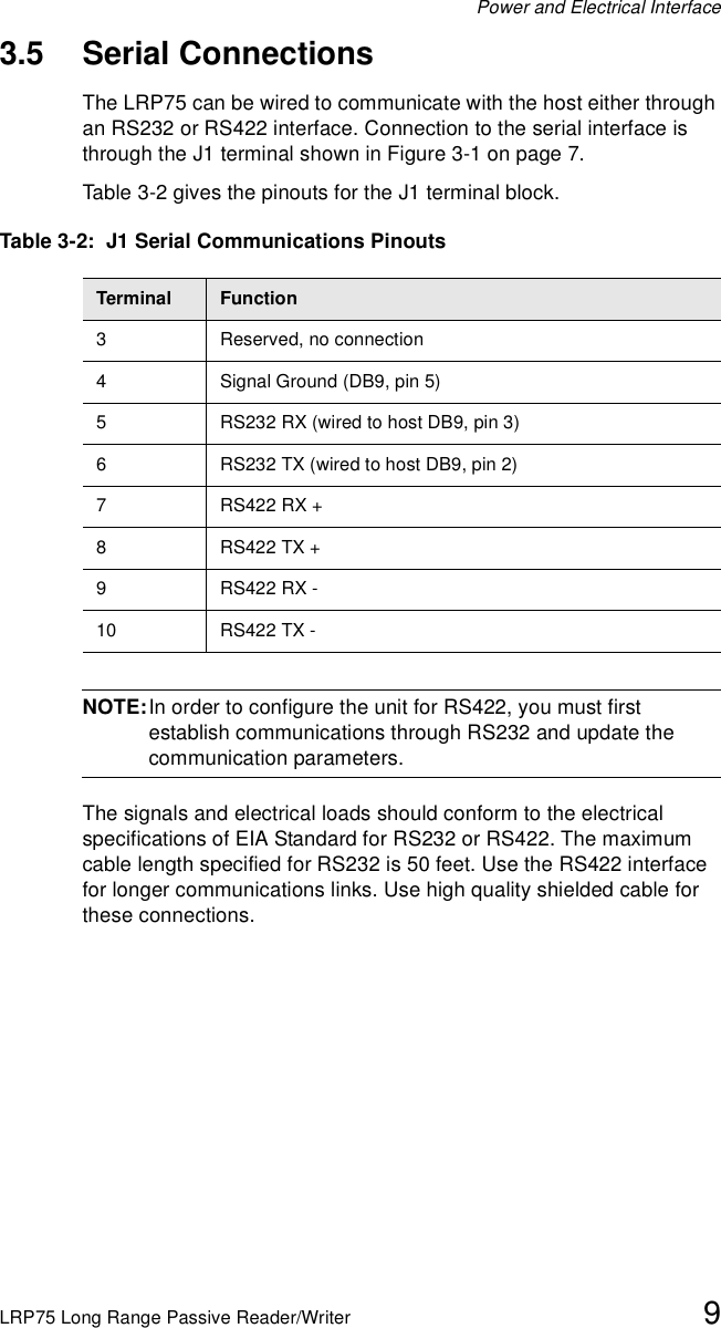 Power and Electrical InterfaceLRP75 Long Range Passive Reader/Writer 93.5 Serial ConnectionsThe LRP75 can be wired to communicate with the host either through an RS232 or RS422 interface. Connection to the serial interface is through the J1 terminal shown in Figure 3-1 on page 7. Table 3-2 gives the pinouts for the J1 terminal block.NOTE:In order to configure the unit for RS422, you must first establish communications through RS232 and update the communication parameters.The signals and electrical loads should conform to the electrical specifications of EIA Standard for RS232 or RS422. The maximum cable length specified for RS232 is 50 feet. Use the RS422 interface for longer communications links. Use high quality shielded cable for these connections.Table 3-2:  J1 Serial Communications PinoutsTerminal Function3 Reserved, no connection4 Signal Ground (DB9, pin 5)5 RS232 RX (wired to host DB9, pin 3)6 RS232 TX (wired to host DB9, pin 2)7RS422 RX +8RS422 TX + 9RS422 RX -10 RS422 TX -