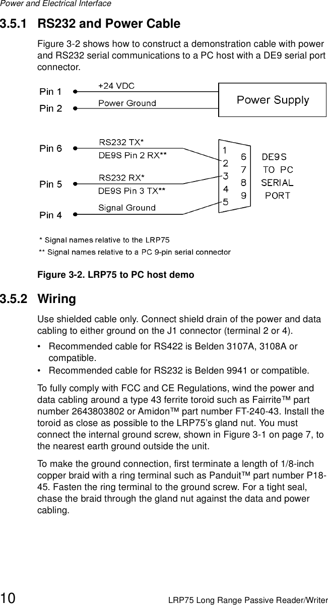 Power and Electrical Interface10 LRP75 Long Range Passive Reader/Writer3.5.1 RS232 and Power CableFigure 3-2 shows how to construct a demonstration cable with power and RS232 serial communications to a PC host with a DE9 serial port connector.Figure 3-2. LRP75 to PC host demo 3.5.2 WiringUse shielded cable only. Connect shield drain of the power and data cabling to either ground on the J1 connector (terminal 2 or 4).• Recommended cable for RS422 is Belden 3107A, 3108A or compatible.• Recommended cable for RS232 is Belden 9941 or compatible.To fully comply with FCC and CE Regulations, wind the power and data cabling around a type 43 ferrite toroid such as Fairrite™ part number 2643803802 or Amidon™ part number FT-240-43. Install the toroid as close as possible to the LRP75’s gland nut. You must connect the internal ground screw, shown in Figure 3-1 on page 7, to the nearest earth ground outside the unit. To make the ground connection, first terminate a length of 1/8-inch copper braid with a ring terminal such as Panduit™ part number P18-45. Fasten the ring terminal to the ground screw. For a tight seal, chase the braid through the gland nut against the data and power cabling. 