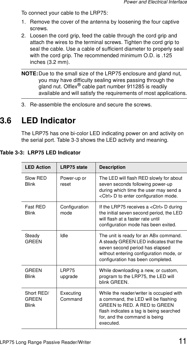 Power and Electrical InterfaceLRP75 Long Range Passive Reader/Writer 11To connect your cable to the LRP75:1. Remove the cover of the antenna by loosening the four captive screws. 2. Loosen the cord grip, feed the cable through the cord grip and attach the wires to the terminal screws. Tighten the cord grip to seal the cable. Use a cable of sufficient diameter to properly seal with the cord grip. The recommended minimum O.D. is .125 inches (3.2 mm). NOTE:Due to the small size of the LRP75 enclosure and gland nut, you may have difficulty sealing wires passing through the gland nut. Olflex® cable part number 911285 is readily available and will satisfy the requirements of most applications.3. Re-assemble the enclosure and secure the screws.3.6 LED IndicatorThe LRP75 has one bi-color LED indicating power on and activity on the serial port. Table 3-3 shows the LED activity and meaning.Table 3-3:  LRP75 LED IndicatorLED Action  LRP75 state DescriptionSlow RED BlinkPower-up or resetThe LED will flash RED slowly for about seven seconds following power-up during which time the user may send a &lt;Ctrl&gt; D to enter configuration mode.Fast RED BlinkConfiguration modeIf the LRP75 receives a &lt;Ctrl&gt; D during the initial seven second period, the LED will flash at a faster rate until configuration mode has been exited.Steady GREENIdle The unit is ready for an ABx command. A steady GREEN LED indicates that the seven second period has elapsed without entering configuration mode, or configuration has been completed. GREENBlinkLRP75 upgradeWhile downloading a new, or custom, program to the LRP75, the LED will blink GREEN.Short RED/GREEN BlinkExecuting CommandWhile the reader/writer is occupied with a command, the LED will be flashing GREEN to RED. A RED to GREEN flash indicates a tag is being searched for, and the command is being executed.