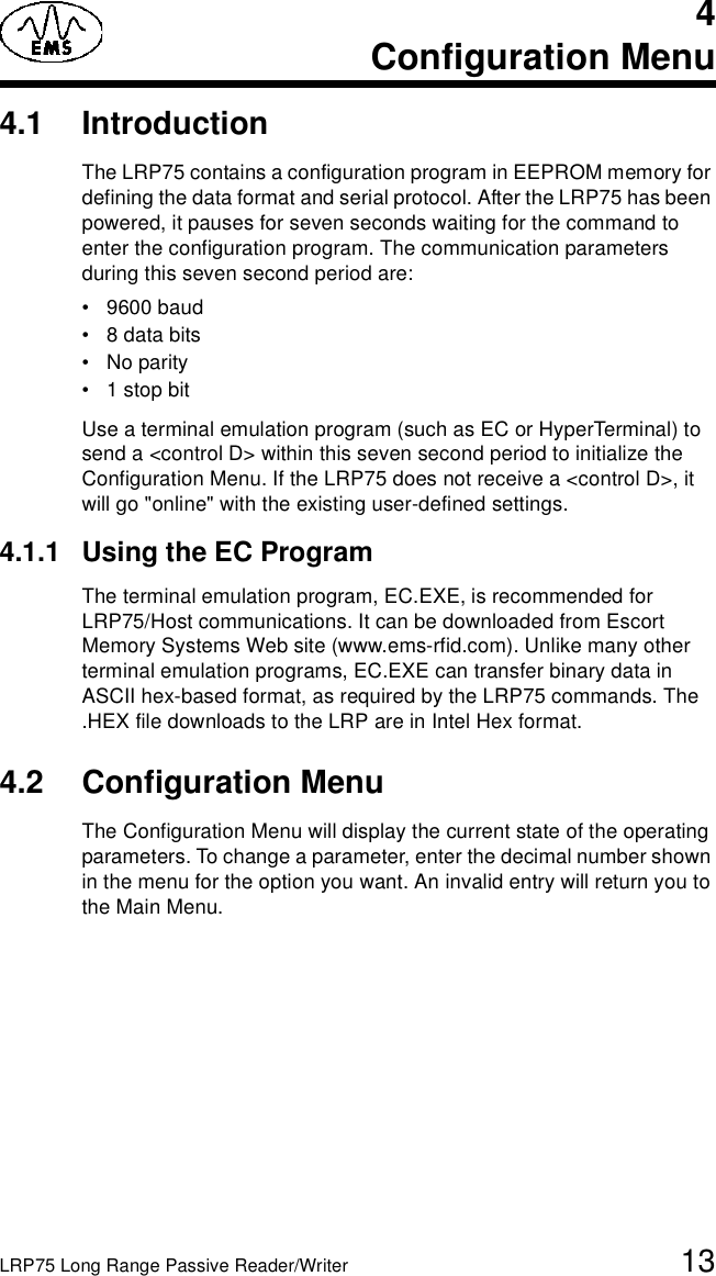 LRP75 Long Range Passive Reader/Writer 134Configuration Menu4.1 IntroductionThe LRP75 contains a configuration program in EEPROM memory for defining the data format and serial protocol. After the LRP75 has been powered, it pauses for seven seconds waiting for the command to enter the configuration program. The communication parameters during this seven second period are:• 9600 baud• 8 data bits•No parity• 1 stop bitUse a terminal emulation program (such as EC or HyperTerminal) to send a &lt;control D&gt; within this seven second period to initialize the Configuration Menu. If the LRP75 does not receive a &lt;control D&gt;, it will go &quot;online&quot; with the existing user-defined settings. 4.1.1 Using the EC ProgramThe terminal emulation program, EC.EXE, is recommended for LRP75/Host communications. It can be downloaded from Escort Memory Systems Web site (www.ems-rfid.com). Unlike many other terminal emulation programs, EC.EXE can transfer binary data in ASCII hex-based format, as required by the LRP75 commands. The .HEX file downloads to the LRP are in Intel Hex format.4.2 Configuration MenuThe Configuration Menu will display the current state of the operating parameters. To change a parameter, enter the decimal number shown in the menu for the option you want. An invalid entry will return you to the Main Menu.