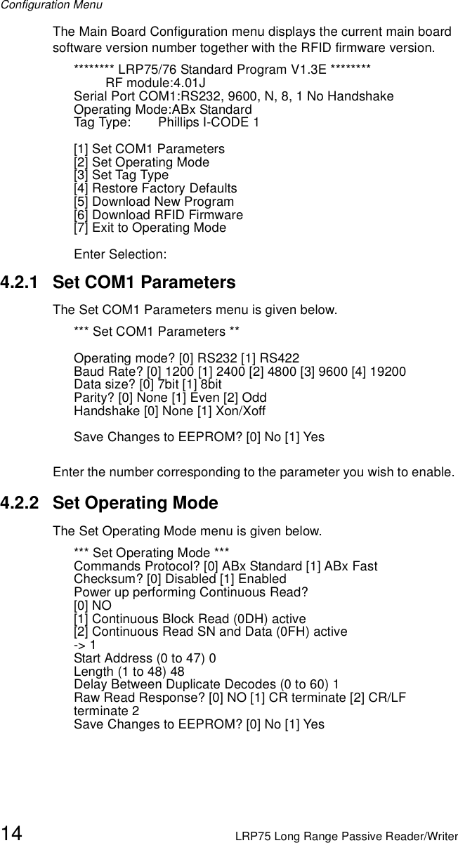 Configuration Menu14 LRP75 Long Range Passive Reader/WriterThe Main Board Configuration menu displays the current main board software version number together with the RFID firmware version.******** LRP75/76 Standard Program V1.3E ********RF module:4.01JSerial Port COM1:RS232, 9600, N, 8, 1 No HandshakeOperating Mode:ABx StandardTag Type: Phillips I-CODE 1[1] Set COM1 Parameters[2] Set Operating Mode[3] Set Tag Type[4] Restore Factory Defaults[5] Download New Program[6] Download RFID Firmware[7] Exit to Operating ModeEnter Selection:4.2.1 Set COM1 ParametersThe Set COM1 Parameters menu is given below. *** Set COM1 Parameters **Operating mode? [0] RS232 [1] RS422Baud Rate? [0] 1200 [1] 2400 [2] 4800 [3] 9600 [4] 19200Data size? [0] 7bit [1] 8bitParity? [0] None [1] Even [2] OddHandshake [0] None [1] Xon/Xoff Save Changes to EEPROM? [0] No [1] YesEnter the number corresponding to the parameter you wish to enable. 4.2.2 Set Operating ModeThe Set Operating Mode menu is given below. *** Set Operating Mode ***Commands Protocol? [0] ABx Standard [1] ABx Fast Checksum? [0] Disabled [1] Enabled Power up performing Continuous Read?[0] NO[1] Continuous Block Read (0DH) active[2] Continuous Read SN and Data (0FH) active-&gt; 1Start Address (0 to 47) 0Length (1 to 48) 48Delay Between Duplicate Decodes (0 to 60) 1Raw Read Response? [0] NO [1] CR terminate [2] CR/LF terminate 2Save Changes to EEPROM? [0] No [1] Yes