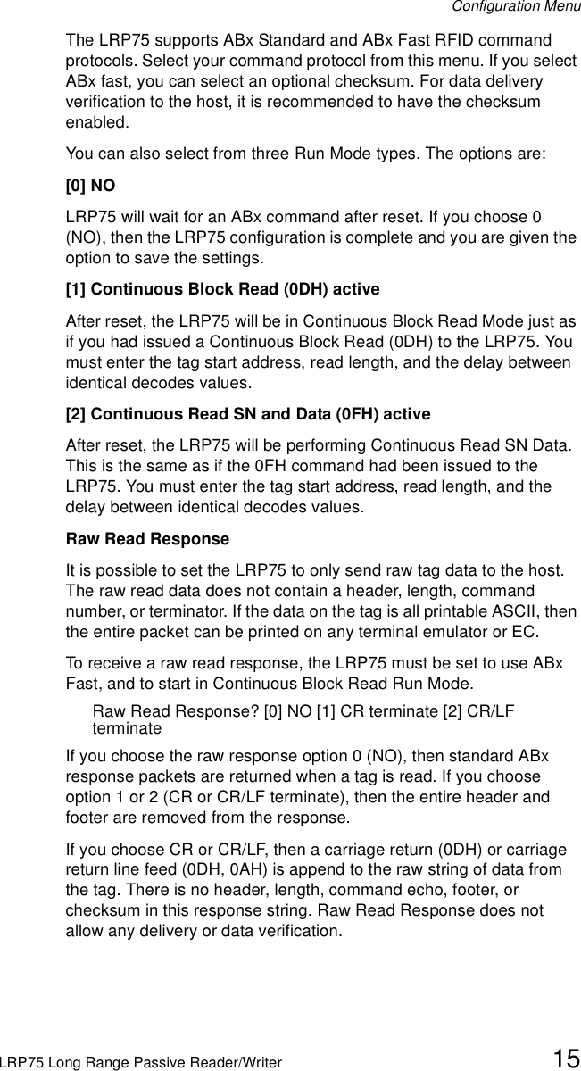 Configuration MenuLRP75 Long Range Passive Reader/Writer 15The LRP75 supports ABx Standard and ABx Fast RFID command protocols. Select your command protocol from this menu. If you select ABx fast, you can select an optional checksum. For data delivery verification to the host, it is recommended to have the checksum enabled.You can also select from three Run Mode types. The options are:[0] NOLRP75 will wait for an ABx command after reset. If you choose 0 (NO), then the LRP75 configuration is complete and you are given the option to save the settings.[1] Continuous Block Read (0DH) activeAfter reset, the LRP75 will be in Continuous Block Read Mode just as if you had issued a Continuous Block Read (0DH) to the LRP75. You must enter the tag start address, read length, and the delay between identical decodes values.[2] Continuous Read SN and Data (0FH) activeAfter reset, the LRP75 will be performing Continuous Read SN Data. This is the same as if the 0FH command had been issued to the LRP75. You must enter the tag start address, read length, and the delay between identical decodes values.Raw Read ResponseIt is possible to set the LRP75 to only send raw tag data to the host. The raw read data does not contain a header, length, command number, or terminator. If the data on the tag is all printable ASCII, then the entire packet can be printed on any terminal emulator or EC.To receive a raw read response, the LRP75 must be set to use ABx Fast, and to start in Continuous Block Read Run Mode.Raw Read Response? [0] NO [1] CR terminate [2] CR/LF terminateIf you choose the raw response option 0 (NO), then standard ABx response packets are returned when a tag is read. If you choose option 1 or 2 (CR or CR/LF terminate), then the entire header and footer are removed from the response. If you choose CR or CR/LF, then a carriage return (0DH) or carriage return line feed (0DH, 0AH) is append to the raw string of data from the tag. There is no header, length, command echo, footer, or checksum in this response string. Raw Read Response does not allow any delivery or data verification.