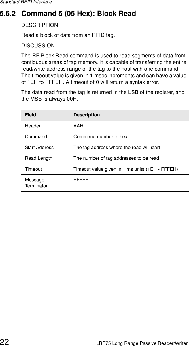 Standard RFID Interface22 LRP75 Long Range Passive Reader/Writer5.6.2 Command 5 (05 Hex): Block ReadDESCRIPTIONRead a block of data from an RFID tag.DISCUSSIONThe RF Block Read command is used to read segments of data from contiguous areas of tag memory. It is capable of transferring the entire read/write address range of the tag to the host with one command. The timeout value is given in 1 msec increments and can have a value of 1EH to FFFEH. A timeout of 0 will return a syntax error.The data read from the tag is returned in the LSB of the register, and the MSB is always 00H.Field DescriptionHeader AAHCommand Command number in hex Start Address The tag address where the read will startRead Length The number of tag addresses to be readTimeout Timeout value given in 1 ms units (1EH - FFFEH)Message Term inato rFFFFH