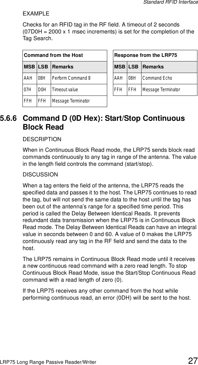 Standard RFID InterfaceLRP75 Long Range Passive Reader/Writer 27EXAMPLEChecks for an RFID tag in the RF field. A timeout of 2 seconds (07D0H = 2000 x 1 msec increments) is set for the completion of the Tag Search.5.6.6 Command D (0D Hex): Start/Stop Continuous Block ReadDESCRIPTIONWhen in Continuous Block Read mode, the LRP75 sends block read commands continuously to any tag in range of the antenna. The value in the length field controls the command (start/stop). DISCUSSIONWhen a tag enters the field of the antenna, the LRP75 reads the specified data and passes it to the host. The LRP75 continues to read the tag, but will not send the same data to the host until the tag has been out of the antenna’s range for a specified time period. This period is called the Delay Between Identical Reads. It prevents redundant data transmission when the LRP75 is in Continuous Block Read mode. The Delay Between Identical Reads can have an integral value in seconds between 0 and 60. A value of 0 makes the LRP75 continuously read any tag in the RF field and send the data to the host.The LRP75 remains in Continuous Block Read mode until it receives a new continuous read command with a zero read length. To stop Continuous Block Read Mode, issue the Start/Stop Continuous Read command with a read length of zero (0). If the LRP75 receives any other command from the host while performing continuous read, an error (0DH) will be sent to the host. Command from the Host Response from the LRP75MSB LSB Remarks MSB LSB RemarksAAH 08H Perform Command 8 AAH 08H Command Echo07H D0H Timeout value FFH FFH Message TerminatorFFH FFH Message Terminator