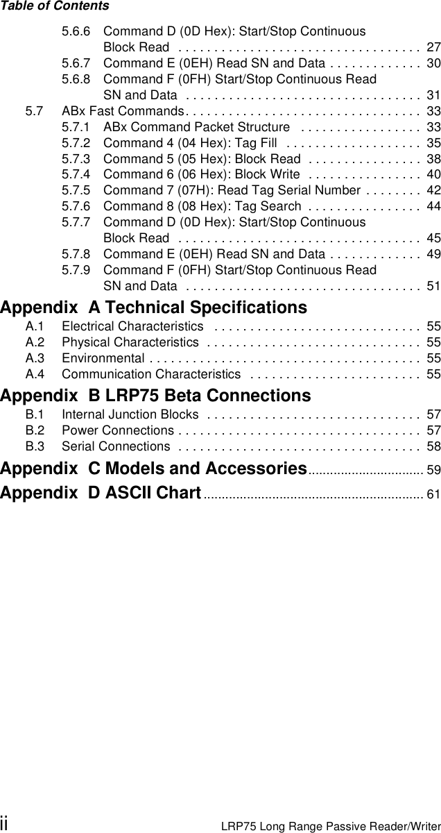 Table of Contentsii LRP75 Long Range Passive Reader/Writer5.6.6 Command D (0D Hex): Start/Stop Continuous Block Read   . . . . . . . . . . . . . . . . . . . . . . . . . . . . . . . . . .  275.6.7 Command E (0EH) Read SN and Data . . . . . . . . . . . . .  305.6.8 Command F (0FH) Start/Stop Continuous Read SN and Data  . . . . . . . . . . . . . . . . . . . . . . . . . . . . . . . . .  315.7 ABx Fast Commands. . . . . . . . . . . . . . . . . . . . . . . . . . . . . . . . .  335.7.1 ABx Command Packet Structure   . . . . . . . . . . . . . . . . .  335.7.2 Command 4 (04 Hex): Tag Fill   . . . . . . . . . . . . . . . . . . .  355.7.3 Command 5 (05 Hex): Block Read  . . . . . . . . . . . . . . . .  385.7.4 Command 6 (06 Hex): Block Write  . . . . . . . . . . . . . . . .  405.7.5 Command 7 (07H): Read Tag Serial Number  . . . . . . . .  425.7.6 Command 8 (08 Hex): Tag Search  . . . . . . . . . . . . . . . .  445.7.7 Command D (0D Hex): Start/Stop Continuous Block Read   . . . . . . . . . . . . . . . . . . . . . . . . . . . . . . . . . .  455.7.8 Command E (0EH) Read SN and Data . . . . . . . . . . . . .  495.7.9 Command F (0FH) Start/Stop Continuous Read SN and Data  . . . . . . . . . . . . . . . . . . . . . . . . . . . . . . . . .  51Appendix  A Technical SpecificationsA.1 Electrical Characteristics   . . . . . . . . . . . . . . . . . . . . . . . . . . . . .  55A.2 Physical Characteristics  . . . . . . . . . . . . . . . . . . . . . . . . . . . . . .  55A.3 Environmental . . . . . . . . . . . . . . . . . . . . . . . . . . . . . . . . . . . . . .  55A.4 Communication Characteristics   . . . . . . . . . . . . . . . . . . . . . . . .  55Appendix  B LRP75 Beta ConnectionsB.1 Internal Junction Blocks  . . . . . . . . . . . . . . . . . . . . . . . . . . . . . .  57B.2 Power Connections . . . . . . . . . . . . . . . . . . . . . . . . . . . . . . . . . .  57B.3 Serial Connections  . . . . . . . . . . . . . . . . . . . . . . . . . . . . . . . . . .  58Appendix  C Models and Accessories................................ 59Appendix  D ASCII Chart............................................................. 61