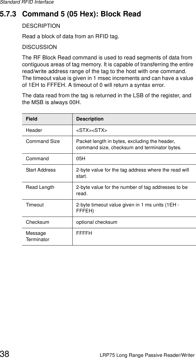 Standard RFID Interface38 LRP75 Long Range Passive Reader/Writer5.7.3 Command 5 (05 Hex): Block ReadDESCRIPTIONRead a block of data from an RFID tag.DISCUSSIONThe RF Block Read command is used to read segments of data from contiguous areas of tag memory. It is capable of transferring the entire read/write address range of the tag to the host with one command. The timeout value is given in 1 msec increments and can have a value of 1EH to FFFEH. A timeout of 0 will return a syntax error.The data read from the tag is returned in the LSB of the register, and the MSB is always 00H.Field DescriptionHeader &lt;STX&gt;&lt;STX&gt;Command Size Packet length in bytes, excluding the header, command size, checksum and terminator bytes. Command 05HStart Address 2-byte value for the tag address where the read will start.Read Length 2-byte value for the number of tag addresses to be read.Timeout 2-byte timeout value given in 1 ms units (1EH - FFFEH)Checksum optional checksumMessage Term inato rFFFFH
