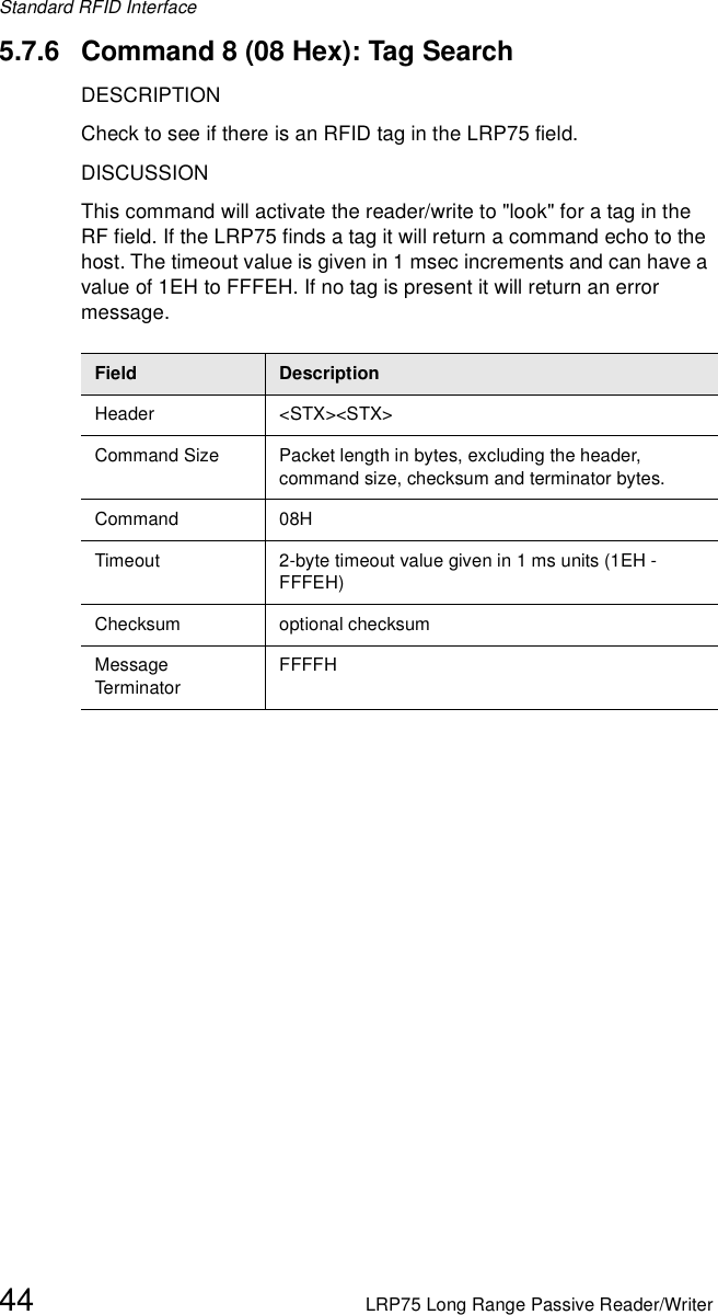 Standard RFID Interface44 LRP75 Long Range Passive Reader/Writer5.7.6 Command 8 (08 Hex): Tag SearchDESCRIPTIONCheck to see if there is an RFID tag in the LRP75 field.DISCUSSIONThis command will activate the reader/write to &quot;look&quot; for a tag in the RF field. If the LRP75 finds a tag it will return a command echo to the host. The timeout value is given in 1 msec increments and can have a value of 1EH to FFFEH. If no tag is present it will return an error message. Field DescriptionHeader &lt;STX&gt;&lt;STX&gt;Command Size Packet length in bytes, excluding the header, command size, checksum and terminator bytes. Command 08HTimeout 2-byte timeout value given in 1 ms units (1EH - FFFEH)Checksum optional checksumMessage Term inato rFFFFH