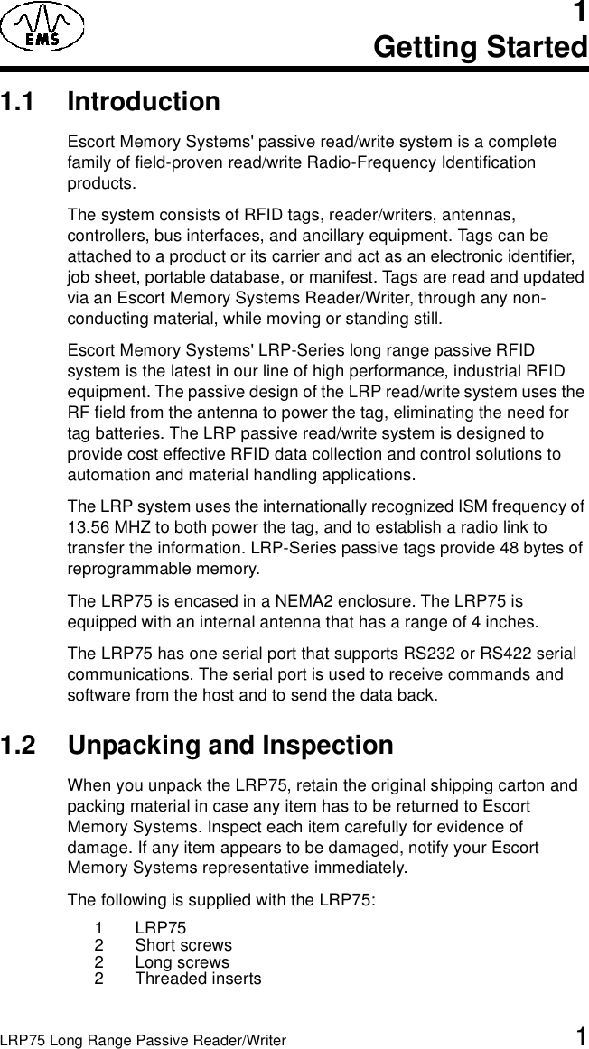 LRP75 Long Range Passive Reader/Writer 11Getting Started1.1 IntroductionEscort Memory Systems&apos; passive read/write system is a complete family of field-proven read/write Radio-Frequency Identification products. The system consists of RFID tags, reader/writers, antennas, controllers, bus interfaces, and ancillary equipment. Tags can be attached to a product or its carrier and act as an electronic identifier, job sheet, portable database, or manifest. Tags are read and updated via an Escort Memory Systems Reader/Writer, through any non-conducting material, while moving or standing still. Escort Memory Systems&apos; LRP-Series long range passive RFID system is the latest in our line of high performance, industrial RFID equipment. The passive design of the LRP read/write system uses the RF field from the antenna to power the tag, eliminating the need for tag batteries. The LRP passive read/write system is designed to provide cost effective RFID data collection and control solutions to automation and material handling applications.The LRP system uses the internationally recognized ISM frequency of 13.56 MHZ to both power the tag, and to establish a radio link to transfer the information. LRP-Series passive tags provide 48 bytes of reprogrammable memory.The LRP75 is encased in a NEMA2 enclosure. The LRP75 is equipped with an internal antenna that has a range of 4 inches.The LRP75 has one serial port that supports RS232 or RS422 serial communications. The serial port is used to receive commands and software from the host and to send the data back. 1.2 Unpacking and InspectionWhen you unpack the LRP75, retain the original shipping carton and packing material in case any item has to be returned to Escort Memory Systems. Inspect each item carefully for evidence of damage. If any item appears to be damaged, notify your Escort Memory Systems representative immediately. The following is supplied with the LRP75:1 LRP752 Short screws2 Long screws2 Threaded inserts