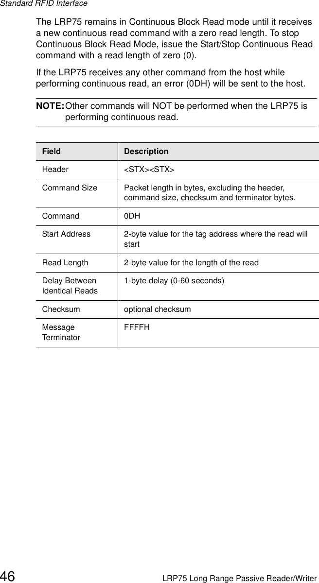 Standard RFID Interface46 LRP75 Long Range Passive Reader/WriterThe LRP75 remains in Continuous Block Read mode until it receives a new continuous read command with a zero read length. To stop Continuous Block Read Mode, issue the Start/Stop Continuous Read command with a read length of zero (0). If the LRP75 receives any other command from the host while performing continuous read, an error (0DH) will be sent to the host. NOTE:Other commands will NOT be performed when the LRP75 is performing continuous read.Field DescriptionHeader &lt;STX&gt;&lt;STX&gt;Command Size Packet length in bytes, excluding the header, command size, checksum and terminator bytes. Command 0DHStart Address 2-byte value for the tag address where the read will startRead Length 2-byte value for the length of the readDelay Between Identical Reads1-byte delay (0-60 seconds)Checksum optional checksumMessage Term inato rFFFFH