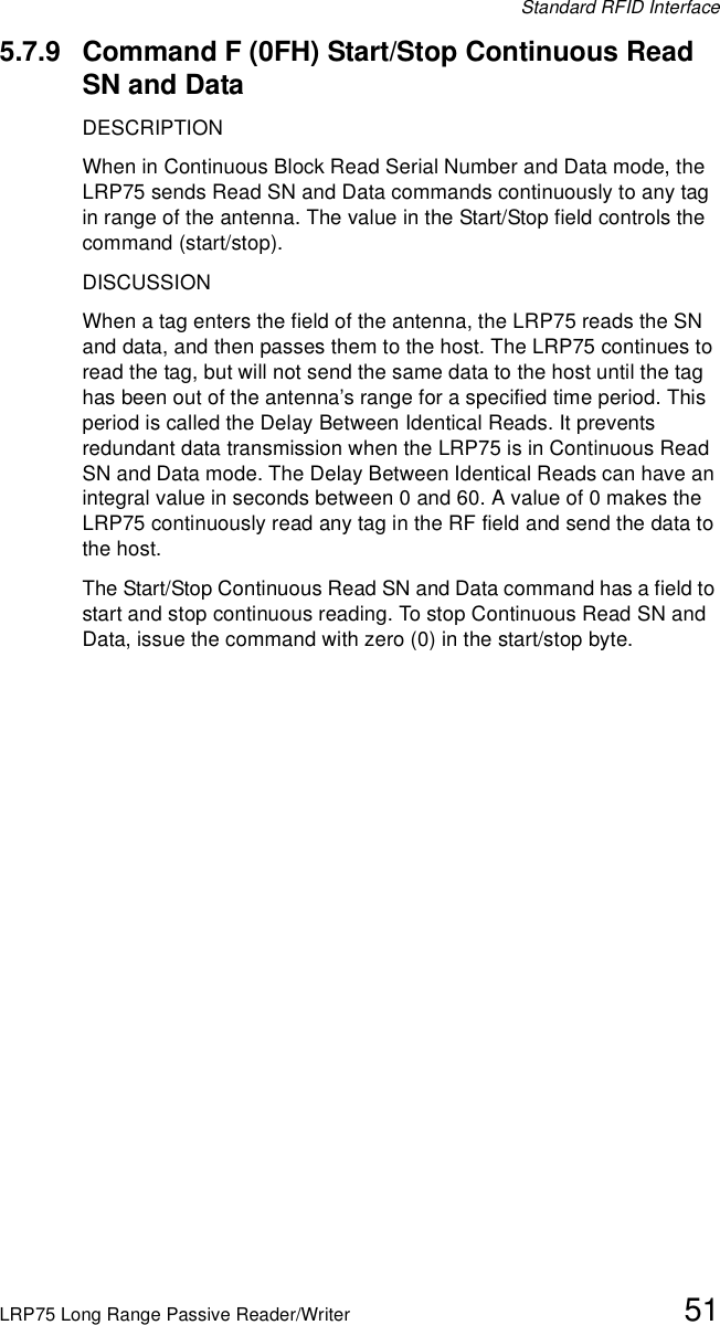 Standard RFID InterfaceLRP75 Long Range Passive Reader/Writer 515.7.9 Command F (0FH) Start/Stop Continuous Read SN and DataDESCRIPTIONWhen in Continuous Block Read Serial Number and Data mode, the LRP75 sends Read SN and Data commands continuously to any tag in range of the antenna. The value in the Start/Stop field controls the command (start/stop). DISCUSSIONWhen a tag enters the field of the antenna, the LRP75 reads the SN and data, and then passes them to the host. The LRP75 continues to read the tag, but will not send the same data to the host until the tag has been out of the antenna’s range for a specified time period. This period is called the Delay Between Identical Reads. It prevents redundant data transmission when the LRP75 is in Continuous Read SN and Data mode. The Delay Between Identical Reads can have an integral value in seconds between 0 and 60. A value of 0 makes the LRP75 continuously read any tag in the RF field and send the data to the host.The Start/Stop Continuous Read SN and Data command has a field to start and stop continuous reading. To stop Continuous Read SN and Data, issue the command with zero (0) in the start/stop byte. 