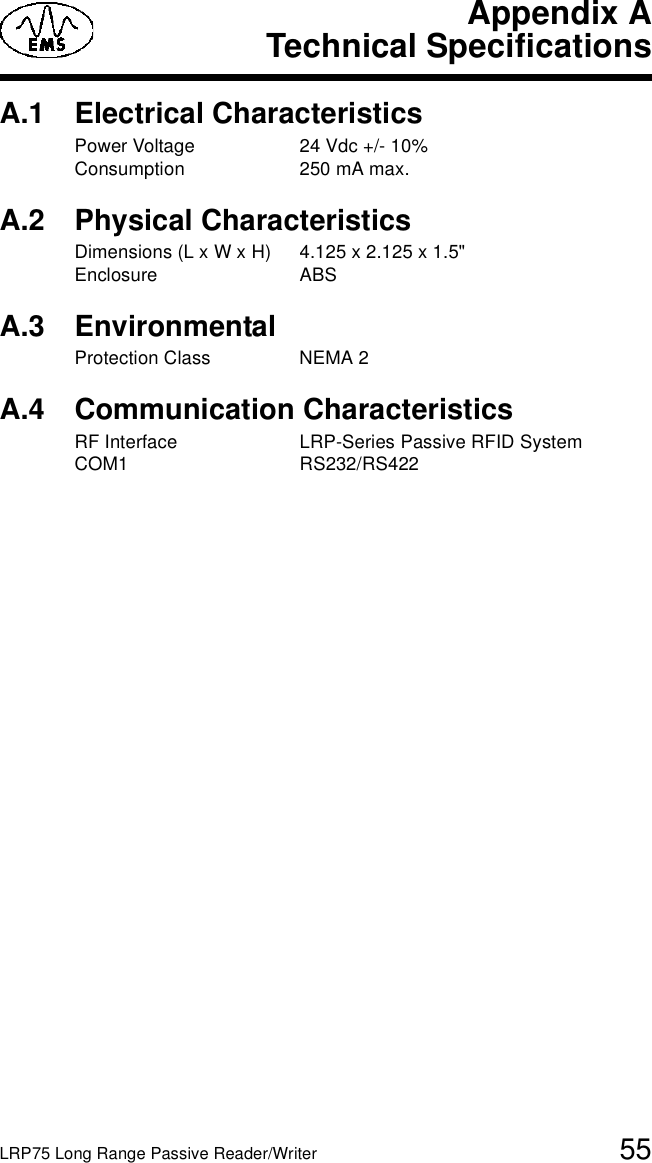 LRP75 Long Range Passive Reader/Writer 55Appendix ATechnical SpecificationsA.1 Electrical CharacteristicsPower Voltage 24 Vdc +/- 10%Consumption 250 mA max.A.2 Physical CharacteristicsDimensions (L x W x H) 4.125 x 2.125 x 1.5&quot; Enclosure ABSA.3 EnvironmentalProtection Class NEMA 2A.4 Communication CharacteristicsRF Interface LRP-Series Passive RFID SystemCOM1 RS232/RS422