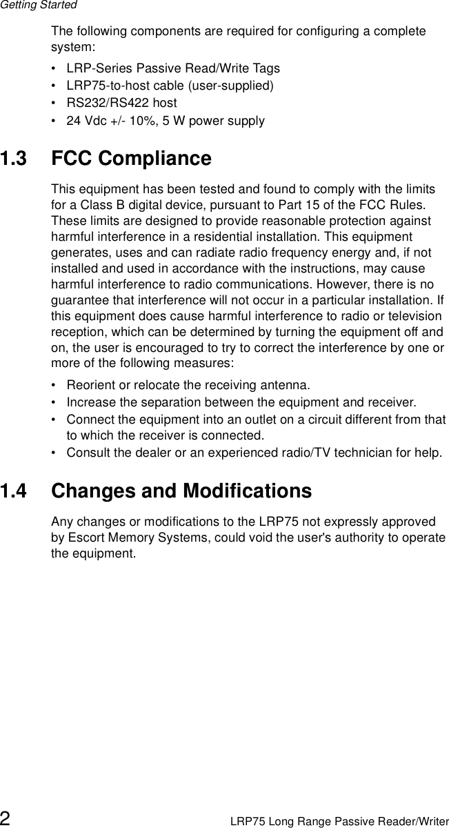 Getting Started2LRP75 Long Range Passive Reader/WriterThe following components are required for configuring a complete system:• LRP-Series Passive Read/Write Tags• LRP75-to-host cable (user-supplied)• RS232/RS422 host• 24 Vdc +/- 10%, 5 W power supply1.3 FCC ComplianceThis equipment has been tested and found to comply with the limits for a Class B digital device, pursuant to Part 15 of the FCC Rules.  These limits are designed to provide reasonable protection against harmful interference in a residential installation. This equipment generates, uses and can radiate radio frequency energy and, if not installed and used in accordance with the instructions, may cause harmful interference to radio communications. However, there is no guarantee that interference will not occur in a particular installation. If this equipment does cause harmful interference to radio or television reception, which can be determined by turning the equipment off and on, the user is encouraged to try to correct the interference by one or more of the following measures:• Reorient or relocate the receiving antenna.• Increase the separation between the equipment and receiver.• Connect the equipment into an outlet on a circuit different from that to which the receiver is connected.• Consult the dealer or an experienced radio/TV technician for help.1.4 Changes and ModificationsAny changes or modifications to the LRP75 not expressly approved by Escort Memory Systems, could void the user&apos;s authority to operate the equipment.