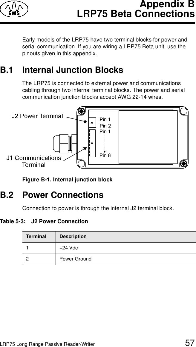 LRP75 Long Range Passive Reader/Writer 57Appendix BLRP75 Beta ConnectionsEarly models of the LRP75 have two terminal blocks for power and serial communication. If you are wiring a LRP75 Beta unit, use the pinouts given in this appendix. B.1 Internal Junction BlocksThe LRP75 is connected to external power and communications cabling through two internal terminal blocks. The power and serial communication junction blocks accept AWG 22-14 wires. Figure B-1. Internal junction blockB.2 Power ConnectionsConnection to power is through the internal J2 terminal block. Table 5-3:   J2 Power ConnectionTerminal Description1+24 Vdc2 Power Ground 