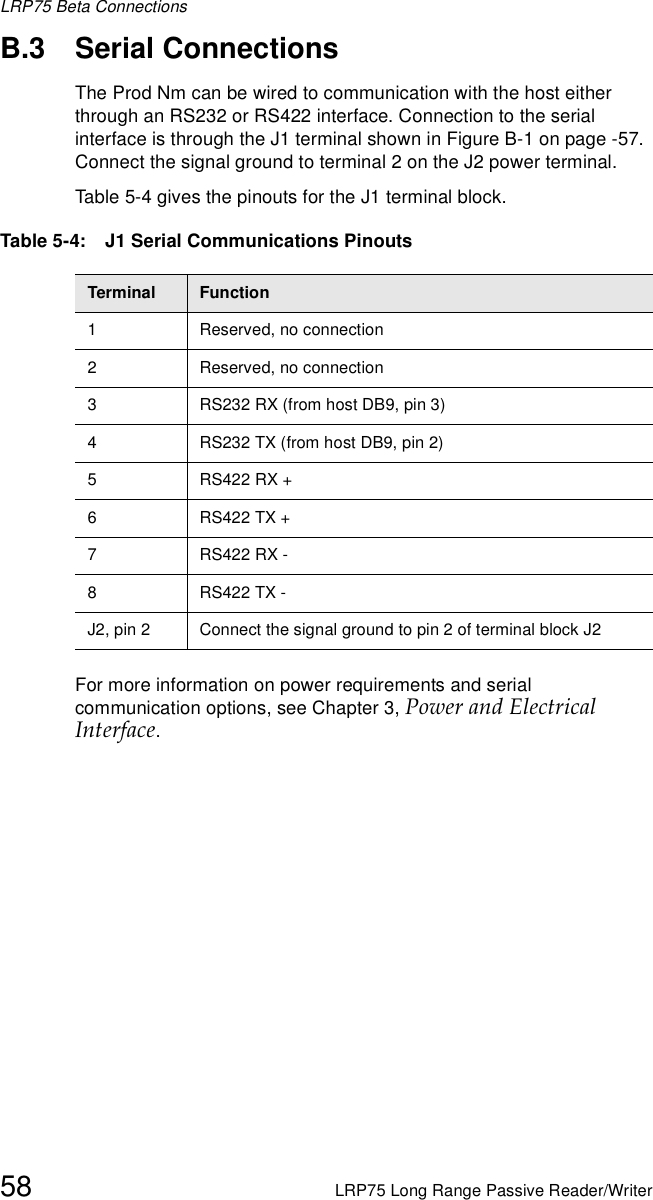 LRP75 Beta Connections58 LRP75 Long Range Passive Reader/WriterB.3 Serial ConnectionsThe Prod Nm can be wired to communication with the host either through an RS232 or RS422 interface. Connection to the serial interface is through the J1 terminal shown in Figure B-1 on page -57. Connect the signal ground to terminal 2 on the J2 power terminal.Table 5-4 gives the pinouts for the J1 terminal block.For more information on power requirements and serial communication options, see Chapter 3, Power and Electrical Interface.Table 5-4:   J1 Serial Communications PinoutsTerminal Function1 Reserved, no connection2 Reserved, no connection3 RS232 RX (from host DB9, pin 3)4 RS232 TX (from host DB9, pin 2)5RS422 RX +6RS422 TX +7RS422 RX -8RS422 TX - J2, pin 2 Connect the signal ground to pin 2 of terminal block J2