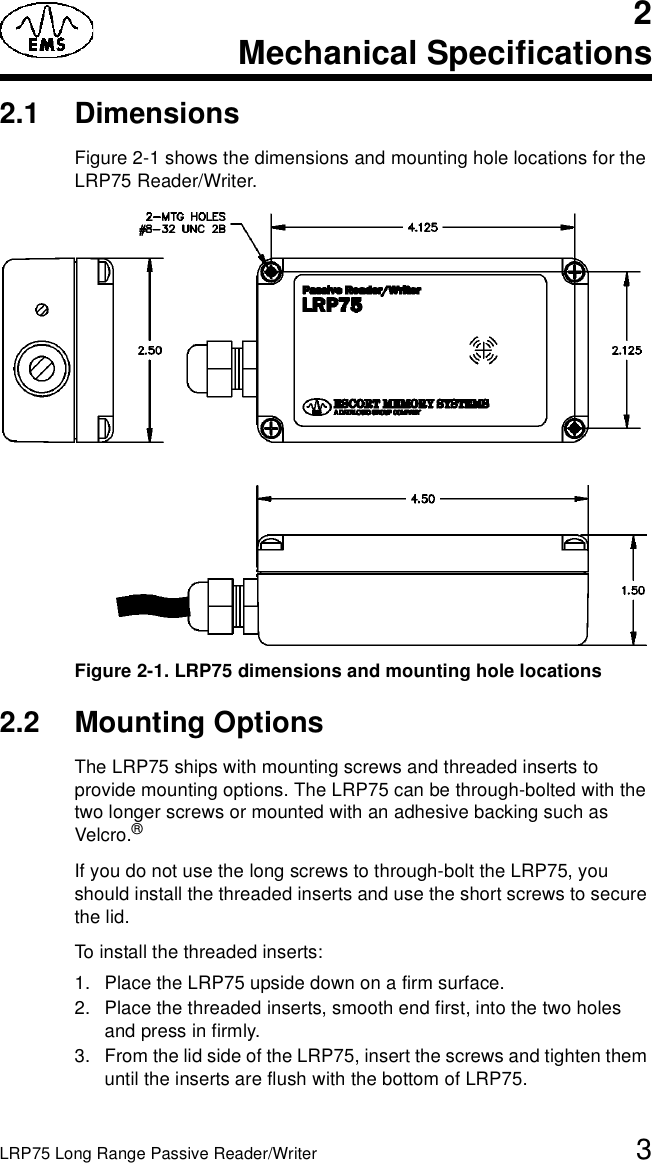 LRP75 Long Range Passive Reader/Writer 32Mechanical Specifications2.1 DimensionsFigure 2-1 shows the dimensions and mounting hole locations for the LRP75 Reader/Writer.Figure 2-1. LRP75 dimensions and mounting hole locations2.2 Mounting OptionsThe LRP75 ships with mounting screws and threaded inserts to provide mounting options. The LRP75 can be through-bolted with the two longer screws or mounted with an adhesive backing such as Velcro.® If you do not use the long screws to through-bolt the LRP75, you should install the threaded inserts and use the short screws to secure the lid.To install the threaded inserts:1. Place the LRP75 upside down on a firm surface.2. Place the threaded inserts, smooth end first, into the two holes and press in firmly.3. From the lid side of the LRP75, insert the screws and tighten them until the inserts are flush with the bottom of LRP75.