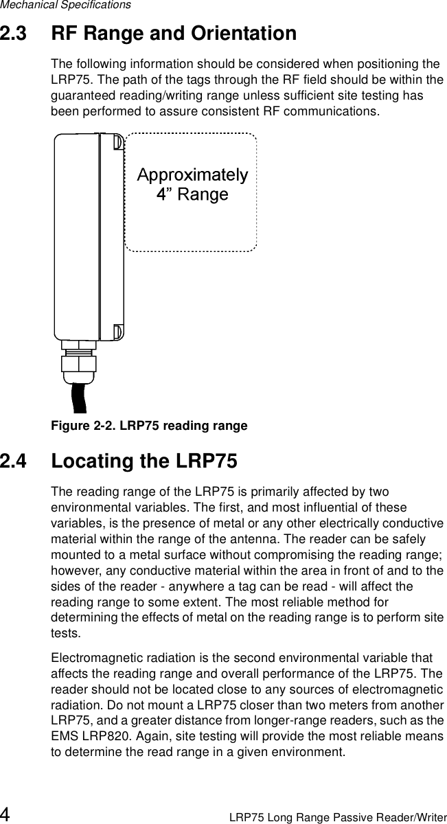 Mechanical Specifications4LRP75 Long Range Passive Reader/Writer2.3 RF Range and OrientationThe following information should be considered when positioning the LRP75. The path of the tags through the RF field should be within the guaranteed reading/writing range unless sufficient site testing has been performed to assure consistent RF communications.Figure 2-2. LRP75 reading range2.4 Locating the LRP75The reading range of the LRP75 is primarily affected by two environmental variables. The first, and most influential of these variables, is the presence of metal or any other electrically conductive material within the range of the antenna. The reader can be safely mounted to a metal surface without compromising the reading range; however, any conductive material within the area in front of and to the sides of the reader - anywhere a tag can be read - will affect the reading range to some extent. The most reliable method for determining the effects of metal on the reading range is to perform site tests.Electromagnetic radiation is the second environmental variable that affects the reading range and overall performance of the LRP75. The reader should not be located close to any sources of electromagnetic radiation. Do not mount a LRP75 closer than two meters from another LRP75, and a greater distance from longer-range readers, such as the EMS LRP820. Again, site testing will provide the most reliable means to determine the read range in a given environment.