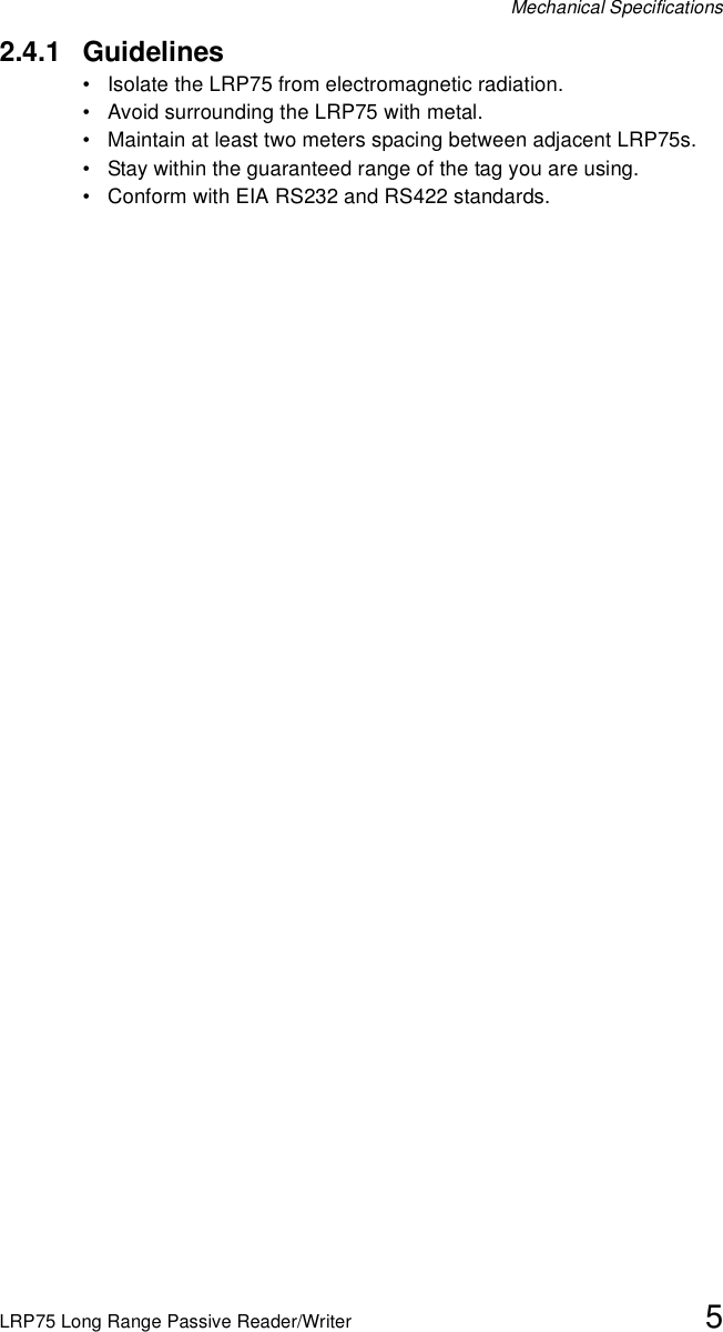 Mechanical SpecificationsLRP75 Long Range Passive Reader/Writer 52.4.1 Guidelines• Isolate the LRP75 from electromagnetic radiation.• Avoid surrounding the LRP75 with metal.• Maintain at least two meters spacing between adjacent LRP75s.• Stay within the guaranteed range of the tag you are using.• Conform with EIA RS232 and RS422 standards. 