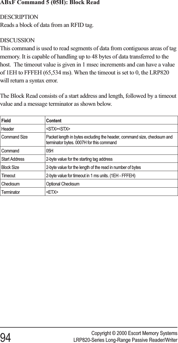 ABxF Command 5 (05H): Block ReadDESCRIPTIONReads a block of data from an RFID tag.DISCUSSIONThis command is used to read segments of data from contiguous areas of tagmemory. It is capable of handling up to 48 bytes of data transferred to thehost. The timeout value is given in 1 msec increments and can have a valueof 1EH to FFFEH (65,534 ms). When the timeout is set to 0, the LRP820will return a syntax error.The Block Read consists of a start address and length, followed by a timeoutvalue and a message terminator as shown below.Field ContentHeader &lt;STX&gt;&lt;STX&gt;Command Size Packet length in bytes excluding the header, command size, checksum andterminator bytes. 0007H for this commandCommand 05HStart Address 2-byte value for the starting tag addressBlock Size 2-byte value for the length of the read in number of bytesTimeout 2-byte value for timeout in 1 ms units. (1EH - FFFEH)Checksum Optional ChecksumTerminator &lt;ETX&gt;Copyright © 2000 Escort Memory Systems94 LRP820-Series Long-Range Passive Reader/Writer