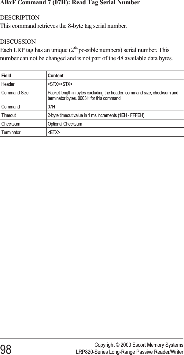 ABxF Command 7 (07H): Read Tag Serial NumberDESCRIPTIONThis command retrieves the 8-byte tag serial number.DISCUSSIONEach LRP tag has an unique (264 possible numbers) serial number. Thisnumber can not be changed and is not part of the 48 available data bytes.Field ContentHeader &lt;STX&gt;&lt;STX&gt;Command Size Packet length in bytes excluding the header, command size, checksum andterminator bytes. 0003H for this commandCommand 07HTimeout 2-byte timeout value in 1 ms increments (1EH - FFFEH)Checksum Optional ChecksumTerminator &lt;ETX&gt;Copyright © 2000 Escort Memory Systems98 LRP820-Series Long-Range Passive Reader/Writer