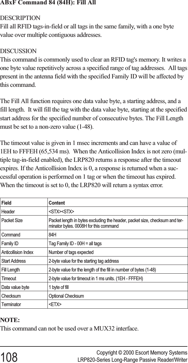 ABxF Command 84 (84H): Fill AllDESCRIPTIONFill all RFID tags-in-field or all tags in the same family, with a one bytevalue over multiple contiguous addresses.DISCUSSIONThis command is commonly used to clear an RFID tag&apos;s memory. It writes aone byte value repetitively across a specified range of tag addresses. All tagspresent in the antenna field with the specified Family ID will be affected bythis command.The Fill All function requires one data value byte, a starting address, and afill length. It will fill the tag with the data value byte, starting at the specifiedstart address for the specified number of consecutive bytes. The Fill Lengthmust be set to a non-zero value (1-48).The timeout value is given in 1 msec increments and can have a value of1EH to FFFEH (65,534 ms). When the Anticollision Index is not zero (mul-tiple tag-in-field enabled), the LRP820 returns a response after the timeoutexpires. If the Anticollision Index is 0, a response is returned when a suc-cessful operation is performed on 1 tag or when the timeout has expired.When the timeout is set to 0, the LRP820 will return a syntax error.Field ContentHeader &lt;STX&gt;&lt;STX&gt;Packet Size Packet length in bytes excluding the header, packet size, checksum and ter-minator bytes. 0008H for this commandCommand 84HFamily ID Tag Family ID - 00H = all tagsAnticollision Index Number of tags expectedStart Address 2-byte value for the starting tag addressFill Length 2-byte value for the length of the fill in number of bytes (1-48)Timeout 2-byte value for timeout in 1 ms units. (1EH - FFFEH)Data value byte 1 byte of fillChecksum Optional ChecksumTerminator &lt;ETX&gt;NOTE:This command can not be used over a MUX32 interface.Copyright © 2000 Escort Memory Systems108 LRP820-Series Long-Range Passive Reader/Writer