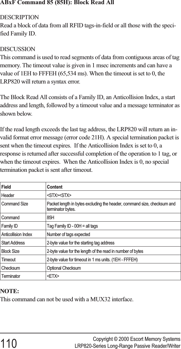 ABxF Command 85 (85H): Block Read AllDESCRIPTIONRead a block of data from all RFID tags-in-field or all those with the speci-fied Family ID.DISCUSSIONThis command is used to read segments of data from contiguous areas of tagmemory. The timeout value is given in 1 msec increments and can have avalue of 1EH to FFFEH (65,534 ms). When the timeout is set to 0, theLRP820 will return a syntax error.The Block Read All consists of a Family ID, an Anticollision Index, a startaddress and length, followed by a timeout value and a message terminator asshown below.If the read length exceeds the last tag address, the LRP820 will return an in-valid format error message (error code 21H). A special termination packet issent when the timeout expires. If the Anticollision Index is set to 0, aresponse is returned after successful completion of the operation to 1 tag, orwhen the timeout expires. When the Anticollision Index is 0, no specialtermination packet is sent after timeout.Field ContentHeader &lt;STX&gt;&lt;STX&gt;Command Size Packet length in bytes excluding the header, command size, checksum andterminator bytes.Command 85HFamily ID Tag Family ID - 00H = all tagsAnticollision Index Number of tags expectedStart Address 2-byte value for the starting tag addressBlock Size 2-byte value for the length of the read in number of bytesTimeout 2-byte value for timeout in 1 ms units. (1EH - FFFEH)Checksum Optional ChecksumTerminator &lt;ETX&gt;NOTE:This command can not be used with a MUX32 interface.Copyright © 2000 Escort Memory Systems110 LRP820-Series Long-Range Passive Reader/Writer