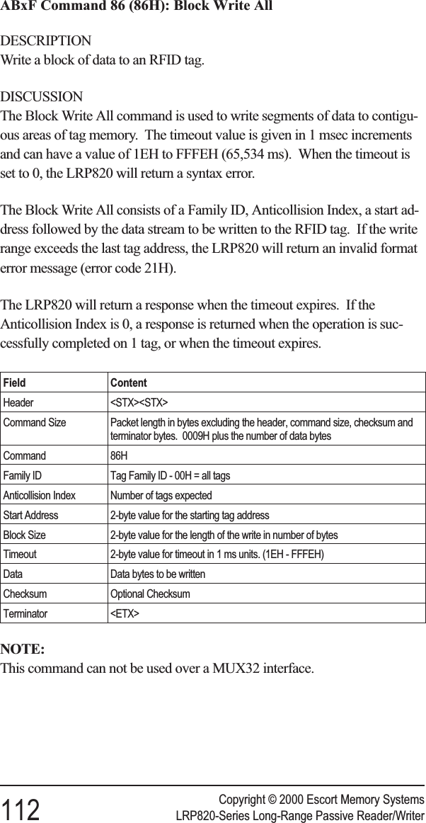 ABxF Command 86 (86H): Block Write AllDESCRIPTIONWrite a block of data to an RFID tag.DISCUSSIONThe Block Write All command is used to write segments of data to contigu-ous areas of tag memory. The timeout value is given in 1 msec incrementsand can have a value of 1EH to FFFEH (65,534 ms). When the timeout isset to 0, the LRP820 will return a syntax error.The Block Write All consists of a Family ID, Anticollision Index, a start ad-dress followed by the data stream to be written to the RFID tag. If the writerange exceeds the last tag address, the LRP820 will return an invalid formaterror message (error code 21H).The LRP820 will return a response when the timeout expires. If theAnticollision Index is 0, a response is returned when the operation is suc-cessfully completed on 1 tag, or when the timeout expires.Field ContentHeader &lt;STX&gt;&lt;STX&gt;Command Size Packet length in bytes excluding the header, command size, checksum andterminator bytes. 0009H plus the number of data bytesCommand 86HFamily ID Tag Family ID - 00H = all tagsAnticollision Index Number of tags expectedStart Address 2-byte value for the starting tag addressBlock Size 2-byte value for the length of the write in number of bytesTimeout 2-byte value for timeout in 1 ms units. (1EH - FFFEH)Data Data bytes to be writtenChecksum Optional ChecksumTerminator &lt;ETX&gt;NOTE:This command can not be used over a MUX32 interface.Copyright © 2000 Escort Memory Systems112 LRP820-Series Long-Range Passive Reader/Writer