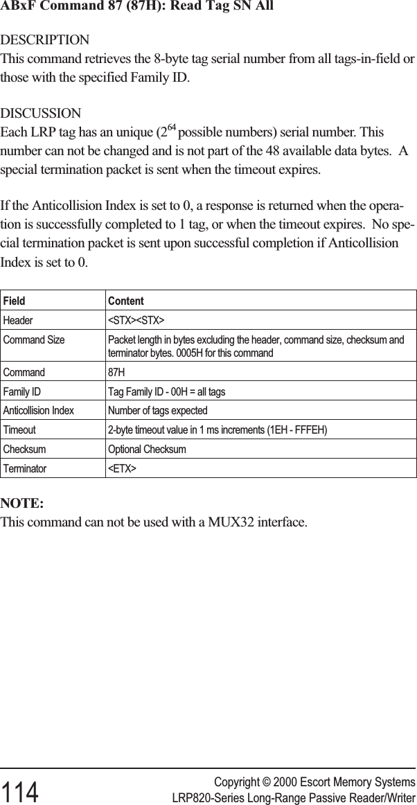 ABxF Command 87 (87H): Read Tag SN AllDESCRIPTIONThis command retrieves the 8-byte tag serial number from all tags-in-field orthose with the specified Family ID.DISCUSSIONEach LRP tag has an unique (264 possible numbers) serial number. Thisnumber can not be changed and is not part of the 48 available data bytes. Aspecial termination packet is sent when the timeout expires.If the Anticollision Index is set to 0, a response is returned when the opera-tion is successfully completed to 1 tag, or when the timeout expires. No spe-cial termination packet is sent upon successful completion if AnticollisionIndex is set to 0.Field ContentHeader &lt;STX&gt;&lt;STX&gt;Command Size Packet length in bytes excluding the header, command size, checksum andterminator bytes. 0005H for this commandCommand 87HFamily ID Tag Family ID - 00H = all tagsAnticollision Index Number of tags expectedTimeout 2-byte timeout value in 1 ms increments (1EH - FFFEH)Checksum Optional ChecksumTerminator &lt;ETX&gt;NOTE:This command can not be used with a MUX32 interface.Copyright © 2000 Escort Memory Systems114 LRP820-Series Long-Range Passive Reader/Writer