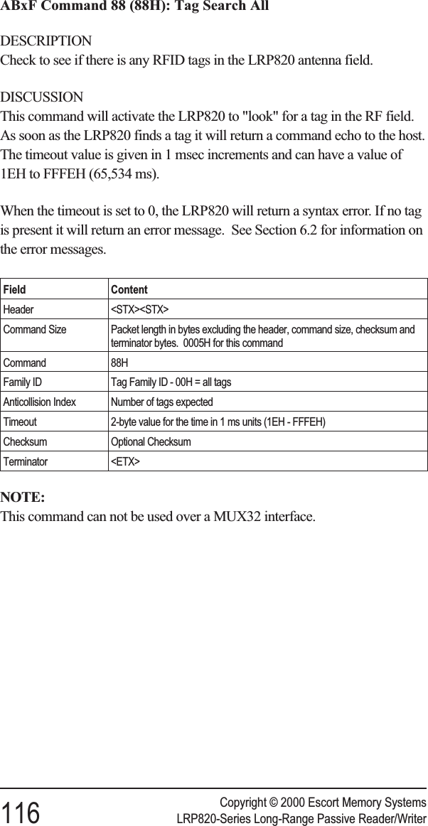 ABxF Command 88 (88H): Tag Search AllDESCRIPTIONCheck to see if there is any RFID tags in the LRP820 antenna field.DISCUSSIONThis command will activate the LRP820 to &quot;look&quot; for a tag in the RF field.As soon as the LRP820 finds a tag it will return a command echo to the host.The timeout value is given in 1 msec increments and can have a value of1EH to FFFEH (65,534 ms).When the timeout is set to 0, the LRP820 will return a syntax error. If no tagis present it will return an error message. See Section 6.2 for information onthe error messages.Field ContentHeader &lt;STX&gt;&lt;STX&gt;Command Size Packet length in bytes excluding the header, command size, checksum andterminator bytes. 0005H for this commandCommand 88HFamily ID Tag Family ID - 00H = all tagsAnticollision Index Number of tags expectedTimeout 2-byte value for the time in 1 ms units (1EH - FFFEH)Checksum Optional ChecksumTerminator &lt;ETX&gt;NOTE:This command can not be used over a MUX32 interface.Copyright © 2000 Escort Memory Systems116 LRP820-Series Long-Range Passive Reader/Writer