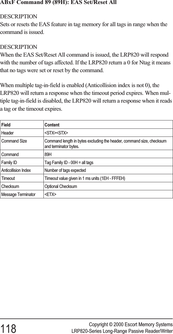 ABxF Command 89 (89H): EAS Set/Reset AllDESCRIPTIONSets or resets the EAS feature in tag memory for all tags in range when thecommand is issued.DESCRIPTIONWhen the EAS Set/Reset All command is issued, the LRP820 will respondwith the number of tags affected. If the LRP820 return a 0 for Ntag it meansthat no tags were set or reset by the command.When multiple tag-in-field is enabled (Anticollision index is not 0), theLRP820 will return a response when the timeout period expires. When mul-tiple tag-in-field is disabled, the LRP820 will return a response when it readsa tag or the timeout expires.Field ContentHeader &lt;STX&gt;&lt;STX&gt;Command Size Command length in bytes excluding the header, command size, checksumand terminator bytes.Command 89HFamily ID Tag Family ID - 00H = all tagsAnticollision Index Number of tags expectedTimeout Timeout value given in 1 ms units (1EH - FFFEH)Checksum Optional ChecksumMessage Terminator &lt;ETX&gt;Copyright © 2000 Escort Memory Systems118 LRP820-Series Long-Range Passive Reader/Writer