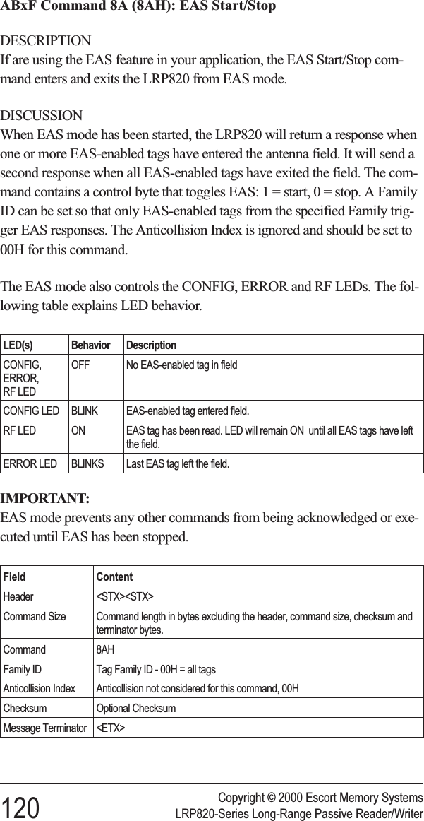 ABxF Command 8A (8AH): EAS Start/StopDESCRIPTIONIf are using the EAS feature in your application, the EAS Start/Stop com-mand enters and exits the LRP820 from EAS mode.DISCUSSIONWhen EAS mode has been started, the LRP820 will return a response whenone or more EAS-enabled tags have entered the antenna field. It will send asecond response when all EAS-enabled tags have exited the field. The com-mand contains a control byte that toggles EAS: 1 = start, 0 = stop. A FamilyID can be set so that only EAS-enabled tags from the specified Family trig-ger EAS responses. The Anticollision Index is ignored and should be set to00H for this command.The EAS mode also controls the CONFIG, ERROR and RF LEDs. The fol-lowing table explains LED behavior.LED(s) Behavior DescriptionCONFIG,ERROR,RF LEDOFF No EAS-enabled tag in fieldCONFIG LED BLINK EAS-enabled tag entered field.RF LED ON EAS tag has been read. LED will remain ON until all EAS tags have leftthe field.ERROR LED BLINKS Last EAS tag left the field.IMPORTANT:EAS mode prevents any other commands from being acknowledged or exe-cuted until EAS has been stopped.Field ContentHeader &lt;STX&gt;&lt;STX&gt;Command Size Command length in bytes excluding the header, command size, checksum andterminator bytes.Command 8AHFamily ID Tag Family ID - 00H = all tagsAnticollision Index Anticollision not considered for this command, 00HChecksum Optional ChecksumMessage Terminator &lt;ETX&gt;Copyright © 2000 Escort Memory Systems120 LRP820-Series Long-Range Passive Reader/Writer