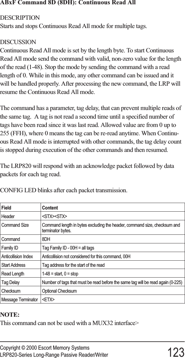 ABxF Command 8D (8DH): Continuous Read AllDESCRIPTIONStarts and stops Continuous Read All mode for multiple tags.DISCUSSIONContinuous Read All mode is set by the length byte. To start ContinuousRead All mode send the command with valid, non-zero value for the lengthof the read (1-48). Stop the mode by sending the command with a readlength of 0. While in this mode, any other command can be issued and itwill be handled properly. After processing the new command, the LRP willresume the Continuous Read All mode.The command has a parameter, tag delay, that can prevent multiple reads ofthe same tag. A tag is not read a second time until a specified number oftags have been read since it was last read. Allowed value are from 0 up to255 (FFH), where 0 means the tag can be re-read anytime. When Continu-ous Read All mode is interrupted with other commands, the tag delay countis stopped during execution of the other commands and then resumed.The LRP820 will respond with an acknowledge packet followed by datapackets for each tag read.CONFIG LED blinks after each packet transmission.Field ContentHeader &lt;STX&gt;&lt;STX&gt;Command Size Command length in bytes excluding the header, command size, checksum andterminator bytes.Command 8DHFamily ID Tag Family ID - 00H = all tagsAnticollision Index Anticollision not considered for this command, 00HStart Address Tag address for the start of the readRead Length 1-48 = start, 0 = stopTag Delay Number of tags that must be read before the same tag will be read again (0-225)Checksum Optional ChecksumMessage Terminator &lt;ETX&gt;NOTE:This command can not be used with a MUX32 interface&gt;Copyright © 2000 Escort Memory SystemsLRP820-Series Long-Range Passive Reader/Writer 123