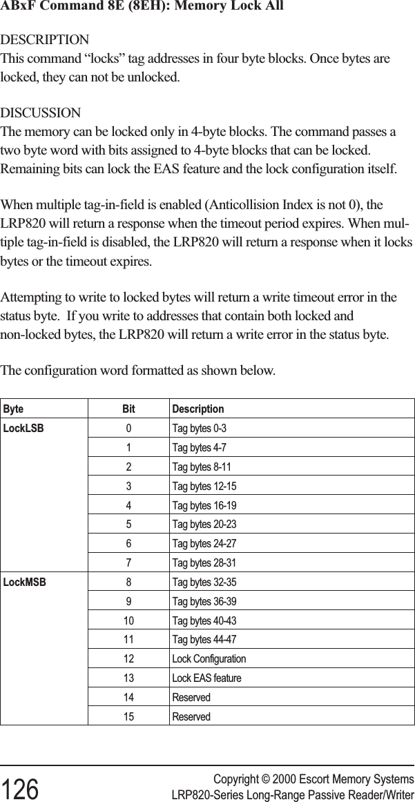 ABxF Command 8E (8EH): Memory Lock AllDESCRIPTIONThis command “locks” tag addresses in four byte blocks. Once bytes arelocked, they can not be unlocked.DISCUSSIONThe memory can be locked only in 4-byte blocks. The command passes atwo byte word with bits assigned to 4-byte blocks that can be locked.Remaining bits can lock the EAS feature and the lock configuration itself.When multiple tag-in-field is enabled (Anticollision Index is not 0), theLRP820 will return a response when the timeout period expires. When mul-tiple tag-in-field is disabled, the LRP820 will return a response when it locksbytes or the timeout expires.Attempting to write to locked bytes will return a write timeout error in thestatus byte. If you write to addresses that contain both locked andnon-locked bytes, the LRP820 will return a write error in the status byte.The configuration word formatted as shown below.Byte Bit DescriptionLockLSB 0 Tag bytes 0-31 Tag bytes 4-72 Tag bytes 8-113 Tag bytes 12-154 Tag bytes 16-195 Tag bytes 20-236 Tag bytes 24-277 Tag bytes 28-31LockMSB 8 Tag bytes 32-359 Tag bytes 36-3910 Tag bytes 40-4311 Tag bytes 44-4712 Lock Configuration13 Lock EAS feature14 Reserved15 ReservedCopyright © 2000 Escort Memory Systems126 LRP820-Series Long-Range Passive Reader/Writer