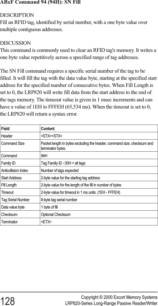 ABxF Command 94 (94H): SN FillDESCRIPTIONFill an RFID tag, identified by serial number, with a one byte value overmultiple contiguous addresses.DISCUSSIONThis command is commonly used to clear an RFID tag&apos;s memory. It writes aone byte value repetitively across a specified range of tag addresses.The SN Fill command requires a specific serial number of the tag to befilled. It will fill the tag with the data value byte, starting at the specified startaddress for the specified number of consecutive bytes. When Fill Length isset to 0, the LRP820 will write fill data from the start address to the end ofthe tags memory. The timeout value is given in 1 msec increments and canhave a value of 1EH to FFFEH (65,534 ms). When the timeout is set to 0,the LRP820 will return a syntax error.Field ContentHeader &lt;STX&gt;&lt;STX&gt;Command Size Packet length in bytes excluding the header, command size, checksum andterminator bytes.Command 94HFamily ID Tag Family ID - 00H = all tagsAnticollision Index Number of tags expectedStart Address 2-byte value for the starting tag addressFill Length 2-byte value for the length of the fill in number of bytesTimeout 2-byte value for timeout in 1 ms units. (1EH - FFFEH)Tag Serial Number 8-byte tag serial numberData value byte 1 byte of fillChecksum Optional ChecksumTerminator &lt;ETX&gt;Copyright © 2000 Escort Memory Systems128 LRP820-Series Long-Range Passive Reader/Writer