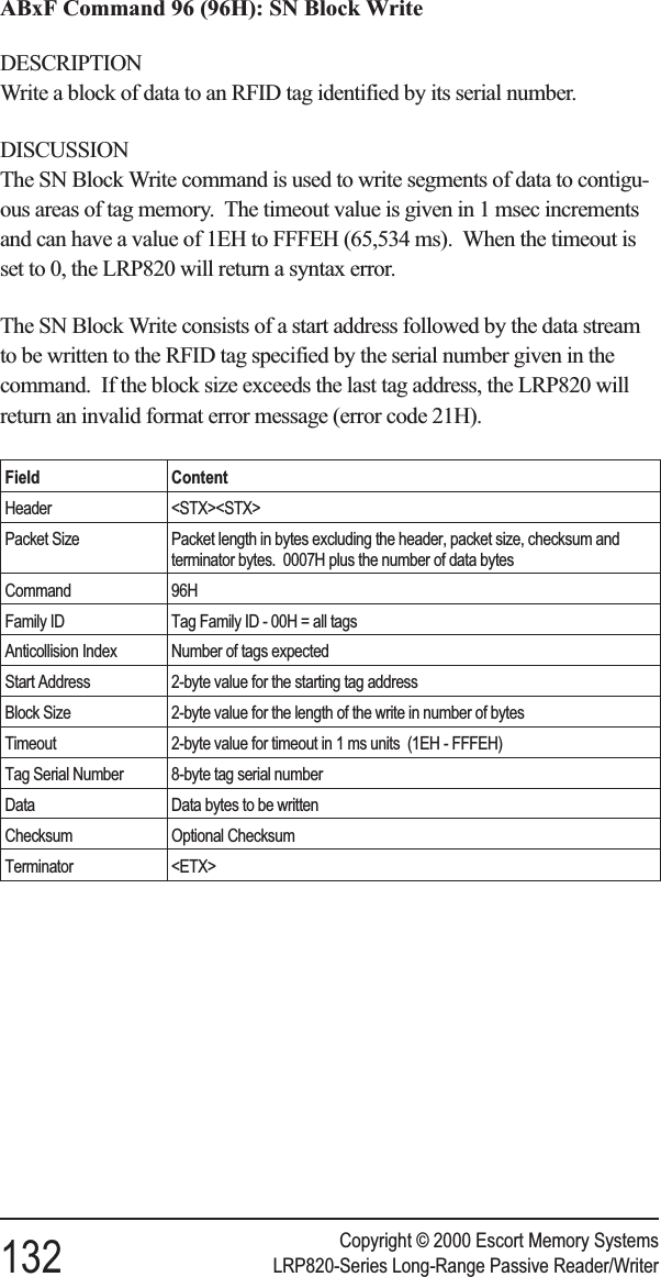 ABxF Command 96 (96H): SN Block WriteDESCRIPTIONWrite a block of data to an RFID tag identified by its serial number.DISCUSSIONThe SN Block Write command is used to write segments of data to contigu-ous areas of tag memory. The timeout value is given in 1 msec incrementsand can have a value of 1EH to FFFEH (65,534 ms). When the timeout isset to 0, the LRP820 will return a syntax error.The SN Block Write consists of a start address followed by the data streamto be written to the RFID tag specified by the serial number given in thecommand. If the block size exceeds the last tag address, the LRP820 willreturn an invalid format error message (error code 21H).Field ContentHeader &lt;STX&gt;&lt;STX&gt;Packet Size Packet length in bytes excluding the header, packet size, checksum andterminator bytes. 0007H plus the number of data bytesCommand 96HFamily ID Tag Family ID - 00H = all tagsAnticollision Index Number of tags expectedStart Address 2-byte value for the starting tag addressBlock Size 2-byte value for the length of the write in number of bytesTimeout 2-byte value for timeout in 1 ms units (1EH - FFFEH)Tag Serial Number 8-byte tag serial numberData Data bytes to be writtenChecksum Optional ChecksumTerminator &lt;ETX&gt;Copyright © 2000 Escort Memory Systems132 LRP820-Series Long-Range Passive Reader/Writer