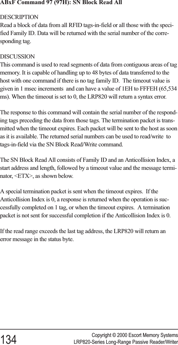 ABxF Command 97 (97H): SN Block Read AllDESCRIPTIONRead a block of data from all RFID tags-in-field or all those with the speci-fied Family ID. Data will be returned with the serial number of the corre-sponding tag.DISCUSSIONThis command is used to read segments of data from contiguous areas of tagmemory. It is capable of handling up to 48 bytes of data transferred to thehost with one command if there is no tag family ID. The timeout value isgiven in 1 msec increments and can have a value of 1EH to FFFEH (65,534ms). When the timeout is set to 0, the LRP820 will return a syntax error.The response to this command will contain the serial number of the respond-ing tags preceding the data from those tags. The termination packet is trans-mitted when the timeout expires. Each packet will be sent to the host as soonas it is available. The returned serial numbers can be used to read/write totags-in-field via the SN Block Read/Write command.The SN Block Read All consists of Family ID and an Anticollision Index, astart address and length, followed by a timeout value and the message termi-nator, &lt;ETX&gt;, as shown below.A special termination packet is sent when the timeout expires. If theAnticollision Index is 0, a response is returned when the operation is suc-cessfully completed on 1 tag, or when the timeout expires. A terminationpacket is not sent for successful completion if the Anticollision Index is 0.If the read range exceeds the last tag address, the LRP820 will return anerror message in the status byte.Copyright © 2000 Escort Memory Systems134 LRP820-Series Long-Range Passive Reader/Writer