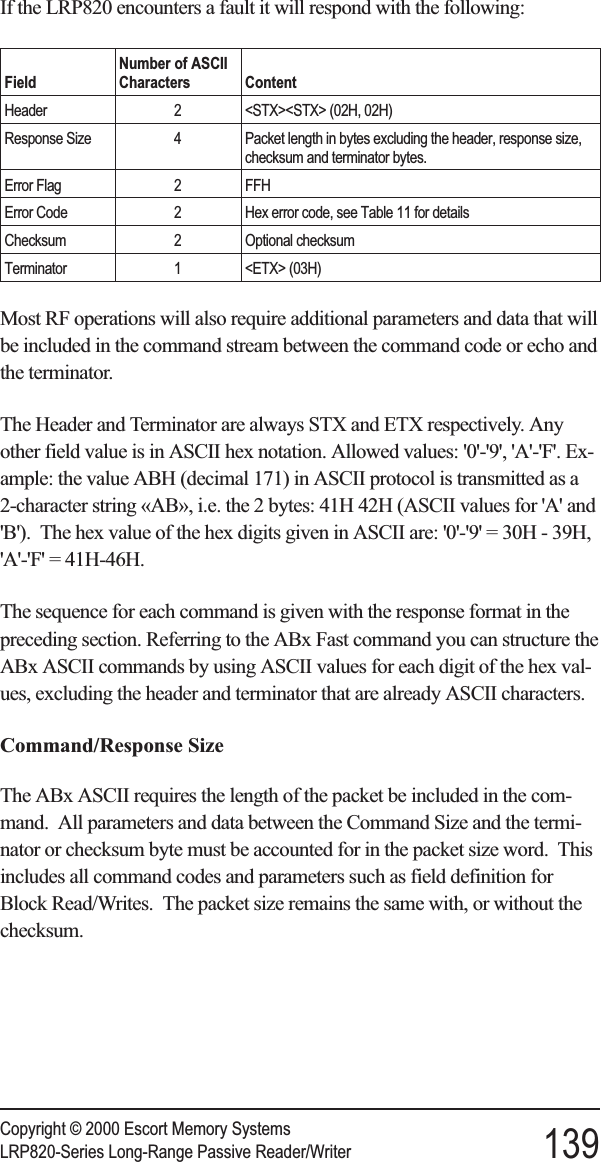 If the LRP820 encounters a fault it will respond with the following:FieldNumber of ASCIICharacters ContentHeader 2 &lt;STX&gt;&lt;STX&gt; (02H, 02H)Response Size 4 Packet length in bytes excluding the header, response size,checksum and terminator bytes.Error Flag 2 FFHError Code 2 Hex error code, see Table 11 for detailsChecksum 2 Optional checksumTerminator 1 &lt;ETX&gt; (03H)Most RF operations will also require additional parameters and data that willbe included in the command stream between the command code or echo andthe terminator.The Header and Terminator are always STX and ETX respectively. Anyother field value is in ASCII hex notation. Allowed values: &apos;0&apos;-&apos;9&apos;, &apos;A&apos;-&apos;F&apos;. Ex-ample: the value ABH (decimal 171) in ASCII protocol is transmitted as a2-character string «AB», i.e. the 2 bytes: 41H 42H (ASCII values for &apos;A&apos; and&apos;B&apos;). The hex value of the hex digits given in ASCII are: &apos;0&apos;-&apos;9&apos; = 30H - 39H,&apos;A&apos;-&apos;F&apos; = 41H-46H.The sequence for each command is given with the response format in thepreceding section. Referring to the ABx Fast command you can structure theABx ASCII commands by using ASCII values for each digit of the hex val-ues, excluding the header and terminator that are already ASCII characters.Command/Response SizeThe ABx ASCII requires the length of the packet be included in the com-mand. All parameters and data between the Command Size and the termi-nator or checksum byte must be accounted for in the packet size word. Thisincludes all command codes and parameters such as field definition forBlock Read/Writes. The packet size remains the same with, or without thechecksum.Copyright © 2000 Escort Memory SystemsLRP820-Series Long-Range Passive Reader/Writer 139