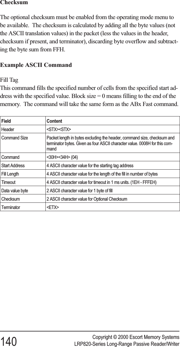 ChecksumThe optional checksum must be enabled from the operating mode menu tobe available. The checksum is calculated by adding all the byte values (notthe ASCII translation values) in the packet (less the values in the header,checksum if present, and terminator), discarding byte overflow and subtract-ing the byte sum from FFH.Example ASCII CommandFill TagThis command fills the specified number of cells from the specified start ad-dress with the specified value. Block size = 0 means filling to the end of thememory. The command will take the same form as the ABx Fast command.Field ContentHeader &lt;STX&gt;&lt;STX&gt;Command Size Packet length in bytes excluding the header, command size, checksum andterminator bytes. Given as four ASCII character value. 0008H for this com-mandCommand &lt;30H&gt;&lt;34H&gt; (04)Start Address 4 ASCII character value for the starting tag addressFill Length 4 ASCII character value for the length of the fill in number of bytesTimeout 4 ASCII character value for timeout in 1 ms units. (1EH - FFFEH)Data value byte 2 ASCII character value for 1 byte of fillChecksum 2 ASCII character value for Optional ChecksumTerminator &lt;ETX&gt;Copyright © 2000 Escort Memory Systems140 LRP820-Series Long-Range Passive Reader/Writer