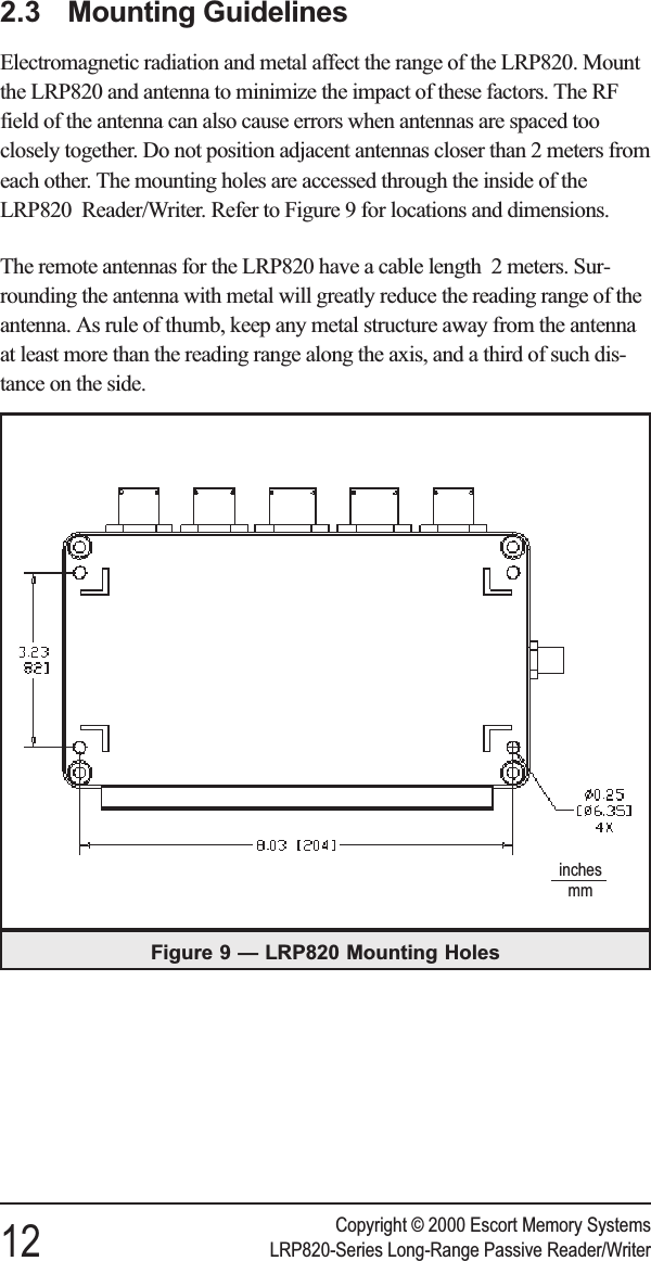 2.3 Mounting GuidelinesElectromagnetic radiation and metal affect the range of the LRP820. Mountthe LRP820 and antenna to minimize the impact of these factors. The RFfield of the antenna can also cause errors when antennas are spaced tooclosely together. Do not position adjacent antennas closer than 2 meters fromeach other. The mounting holes are accessed through the inside of theLRP820 Reader/Writer. Refer to Figure 9 for locations and dimensions.The remote antennas for the LRP820 have a cable length 2 meters. Sur-rounding the antenna with metal will greatly reduce the reading range of theantenna. As rule of thumb, keep any metal structure away from the antennaat least more than the reading range along the axis, and a third of such dis-tance on the side.Copyright © 2000 Escort Memory Systems12 LRP820-Series Long-Range Passive Reader/WriterFigure 9 — LRP820 Mounting Holesinchesmm