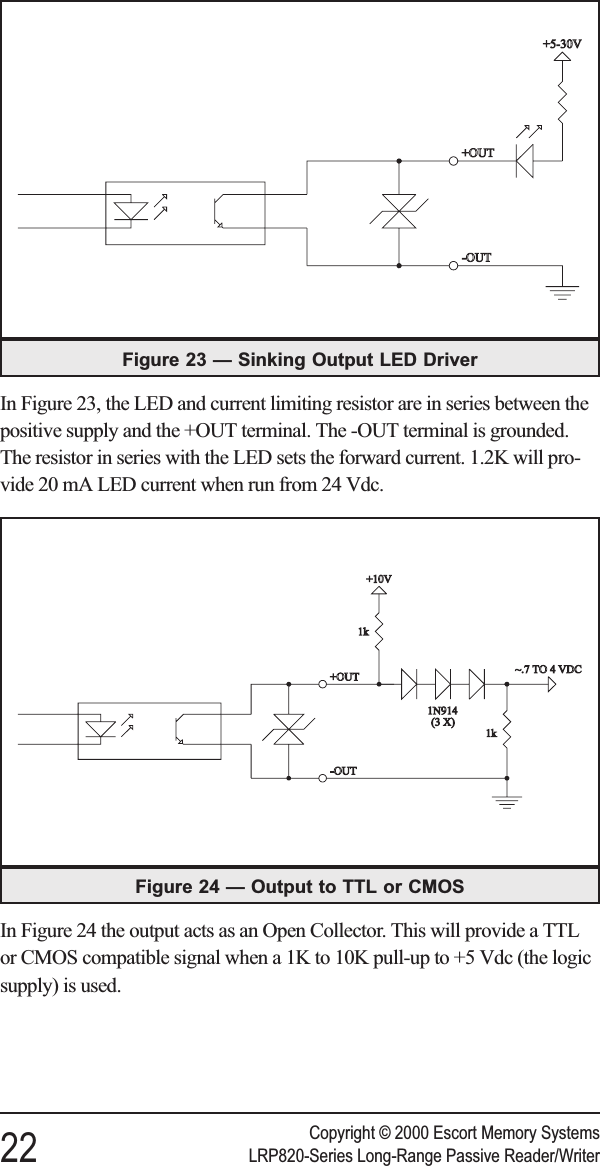 In Figure 23, the LED and current limiting resistor are in series between thepositive supply and the +OUT terminal. The -OUT terminal is grounded.The resistor in series with the LED sets the forward current. 1.2K will pro-vide 20 mA LED current when run from 24 Vdc.In Figure 24 the output acts as an Open Collector. This will provide a TTLor CMOS compatible signal when a 1K to 10K pull-up to +5 Vdc (the logicsupply) is used.Copyright © 2000 Escort Memory Systems22 LRP820-Series Long-Range Passive Reader/WriterFigure 24 — Output to TTL or CMOSFigure 23 — Sinking Output LED Driver