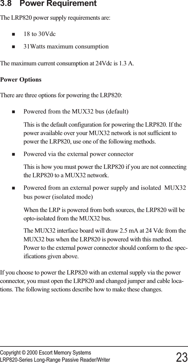 3.8 Power RequirementThe LRP820 power supply requirements are:n18 to 30Vdcn31Watts maximum consumptionThe maximum current consumption at 24Vdc is 1.3 A.Power OptionsThere are three options for powering the LRP820:nPowered from the MUX32 bus (default)This is the default configuration for powering the LRP820. If thepower available over your MUX32 network is not sufficient topower the LRP820, use one of the following methods.nPowered via the external power connectorThis is how you must power the LRP820 if you are not connectingthe LRP820 to a MUX32 network.nPowered from an external power supply and isolated MUX32bus power (isolated mode)When the LRP is powered from both sources, the LRP820 will beopto-isolated from the MUX32 bus.The MUX32 interface board will draw 2.5 mA at 24 Vdc from theMUX32 bus when the LRP820 is powered with this method.Power to the external power connector should conform to the spec-ifications given above.If you choose to power the LRP820 with an external supply via the powerconnector, you must open the LRP820 and changed jumper and cable loca-tions. The following sections describe how to make these changes.Copyright © 2000 Escort Memory SystemsLRP820-Series Long-Range Passive Reader/Writer 23