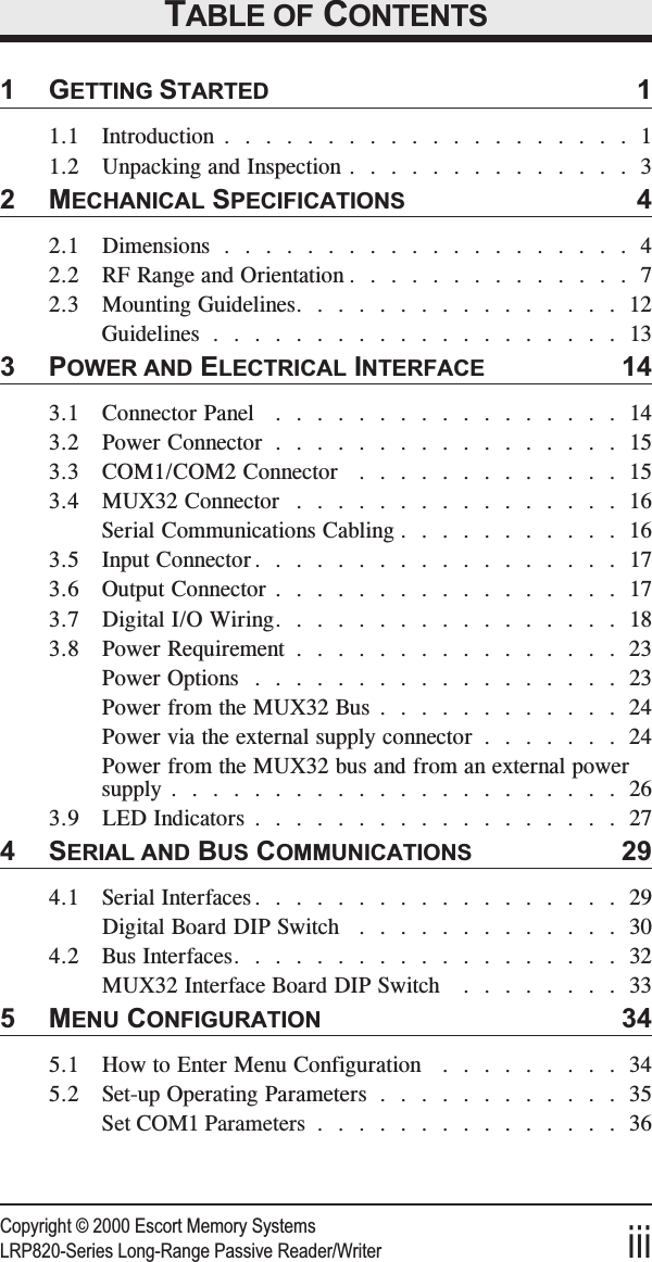 Copyright © 2000 Escort Memory SystemsLRP820-Series Long-Range Passive Reader/Writer iiiTABLE OF CONTENTS1GETTING STARTED 11.1 Introduction ....................11.2 Unpacking and Inspection ..............32MECHANICAL SPECIFICATIONS 42.1 Dimensions ....................42.2 RF Range and Orientation ..............72.3 Mounting Guidelines................12Guidelines ....................133POWER AND ELECTRICAL INTERFACE 143.1 Connector Panel .................143.2 Power Connector .................153.3 COM1/COM2 Connector .............153.4 MUX32 Connector ................16Serial Communications Cabling ...........163.5 Input Connector..................173.6 Output Connector .................173.7 Digital I/O Wiring.................183.8 Power Requirement ................23Power Options ..................23Power from the MUX32 Bus ............24Power via the external supply connector .......24Power from the MUX32 bus and from an external powersupply . . ....................263.9 LED Indicators ..................274SERIAL AND BUS COMMUNICATIONS 294.1 Serial Interfaces..................29Digital Board DIP Switch .............304.2 Bus Interfaces...................32MUX32 Interface Board DIP Switch ........335MENU CONFIGURATION 345.1 How to Enter Menu Configuration .........345.2 Set-up Operating Parameters ............35Set COM1 Parameters ...............36