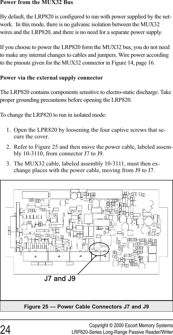 Power from the MUX32 BusBy default, the LRP820 is configured to run with power supplied by the net-work. In this mode, there is no galvanic isolation between the MUX32wires and the LRP820, and there is no need for a separate power supply.If you choose to power the LRP820 form the MUX32 bus, you do not needto make any internal changes to cables and jumpers. Wire power accordingto the pinouts given for the MUX32 connector in Figure 14, page 16.Power via the external supply connectorThe LRP820 contains components sensitive to electro-static discharge. Takeproper grounding precautions before opening the LRP820.To change the LRP820 to run in isolated mode:1. Open the LPR820 by loosening the four captive screws that se-cure the cover.2. Refer to Figure 25 and then move the power cable, labeled assem-bly 10-3110, from connector J7 to J9.3. The MUX32 cable, labeled assembly 10-3111, must then ex-change places with the power cable, moving from J9 to J7.Figure 25 — Power Cable Connectors J7 and J9Copyright © 2000 Escort Memory Systems24 LRP820-Series Long-Range Passive Reader/Writer