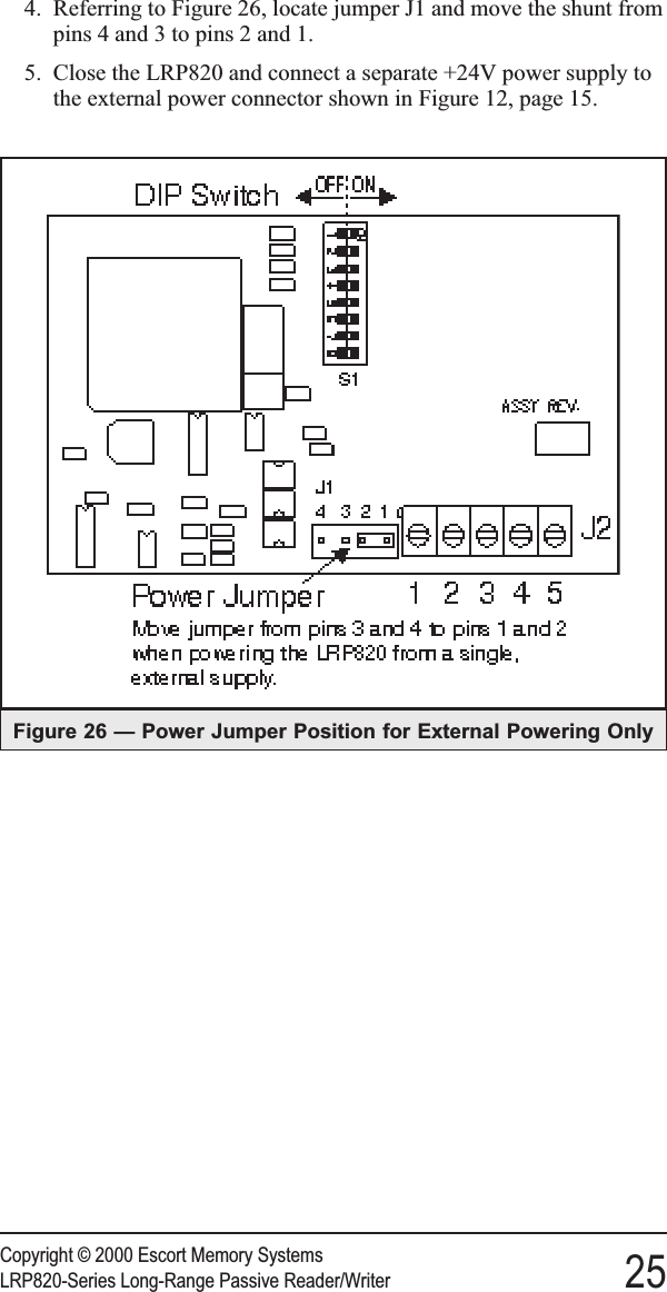 4. Referring to Figure 26, locate jumper J1 and move the shunt frompins 4 and 3 to pins 2 and 1.5. Close the LRP820 and connect a separate +24V power supply tothe external power connector shown in Figure 12, page 15.Copyright © 2000 Escort Memory SystemsLRP820-Series Long-Range Passive Reader/Writer 25Figure 26 — Power Jumper Position for External Powering Only