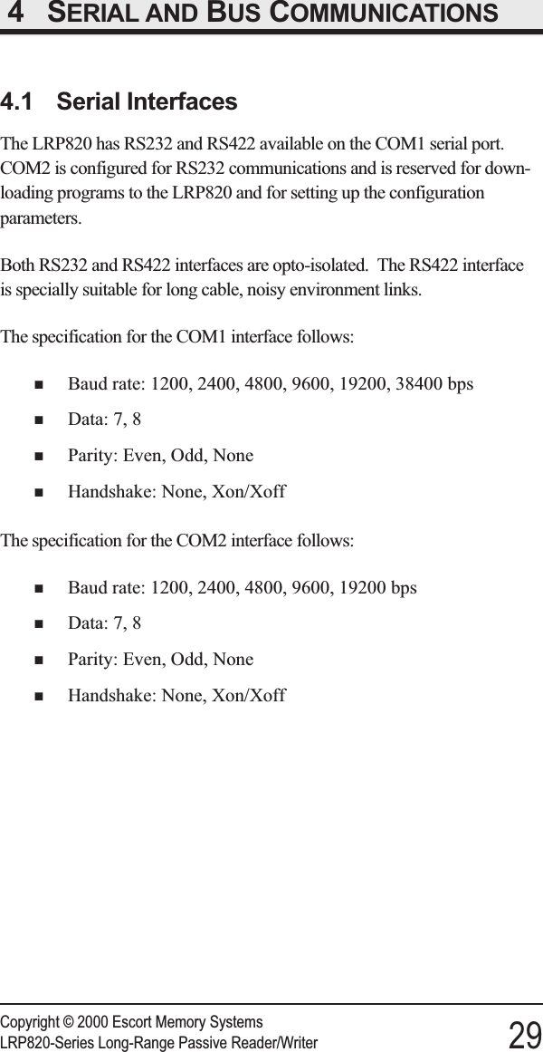 4 SERIAL AND BUS COMMUNICATIONS4.1 Serial InterfacesThe LRP820 has RS232 and RS422 available on the COM1 serial port.COM2 is configured for RS232 communications and is reserved for down-loading programs to the LRP820 and for setting up the configurationparameters.Both RS232 and RS422 interfaces are opto-isolated. The RS422 interfaceis specially suitable for long cable, noisy environment links.The specification for the COM1 interface follows:nBaud rate: 1200, 2400, 4800, 9600, 19200, 38400 bpsnData: 7, 8nParity: Even, Odd, NonenHandshake: None, Xon/XoffThe specification for the COM2 interface follows:nBaud rate: 1200, 2400, 4800, 9600, 19200 bpsnData: 7, 8nParity: Even, Odd, NonenHandshake: None, Xon/XoffCopyright © 2000 Escort Memory SystemsLRP820-Series Long-Range Passive Reader/Writer 29