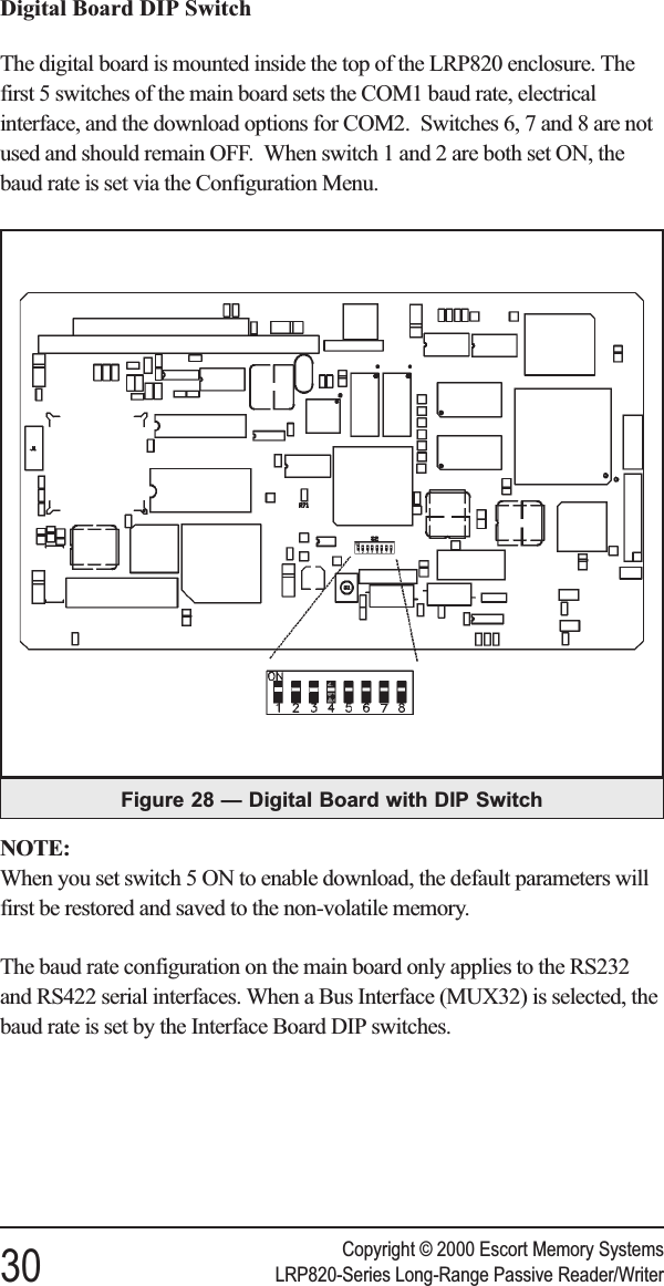 Digital Board DIP SwitchThe digital board is mounted inside the top of the LRP820 enclosure. Thefirst 5 switches of the main board sets the COM1 baud rate, electricalinterface, and the download options for COM2. Switches 6, 7 and 8 are notused and should remain OFF. When switch 1 and 2 are both set ON, thebaud rate is set via the Configuration Menu.NOTE:When you set switch 5 ON to enable download, the default parameters willfirst be restored and saved to the non-volatile memory.The baud rate configuration on the main board only applies to the RS232and RS422 serial interfaces. When a Bus Interface (MUX32) is selected, thebaud rate is set by the Interface Board DIP switches.Copyright © 2000 Escort Memory Systems30 LRP820-Series Long-Range Passive Reader/WriterFigure 28 — Digital Board with DIP Switch