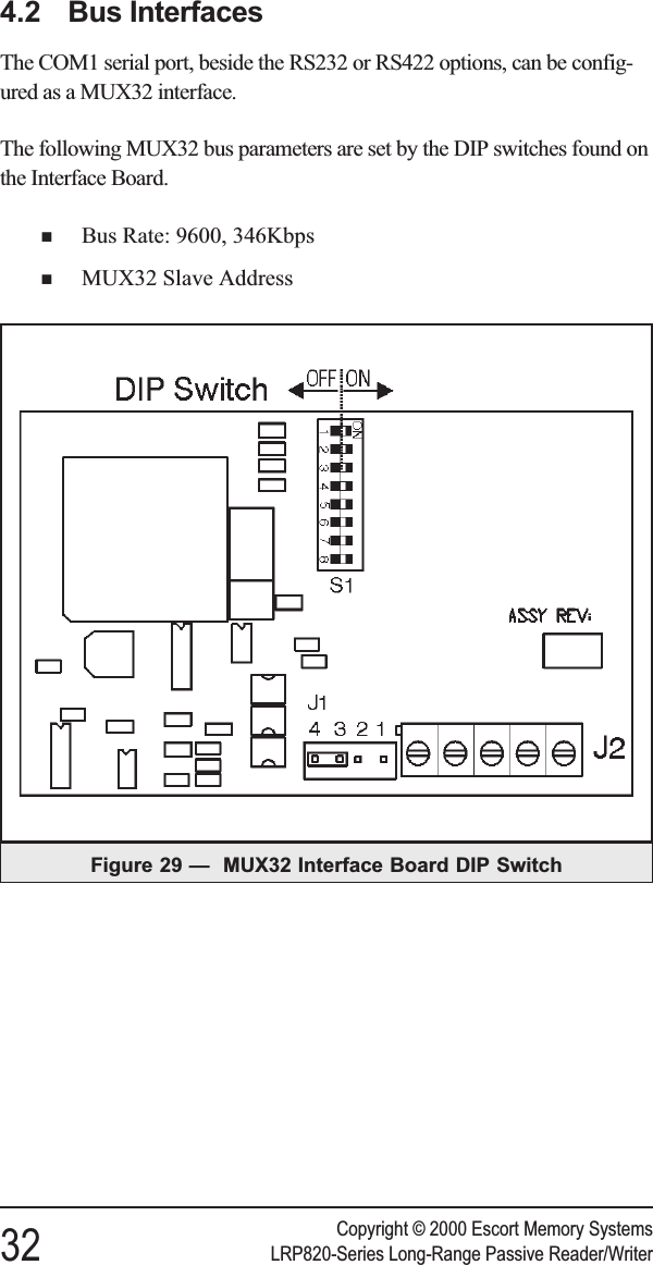 4.2 Bus InterfacesThe COM1 serial port, beside the RS232 or RS422 options, can be config-ured as a MUX32 interface.The following MUX32 bus parameters are set by the DIP switches found onthe Interface Board.nBus Rate: 9600, 346KbpsnMUX32 Slave AddressCopyright © 2000 Escort Memory Systems32 LRP820-Series Long-Range Passive Reader/WriterFigure 29 — MUX32 Interface Board DIP Switch