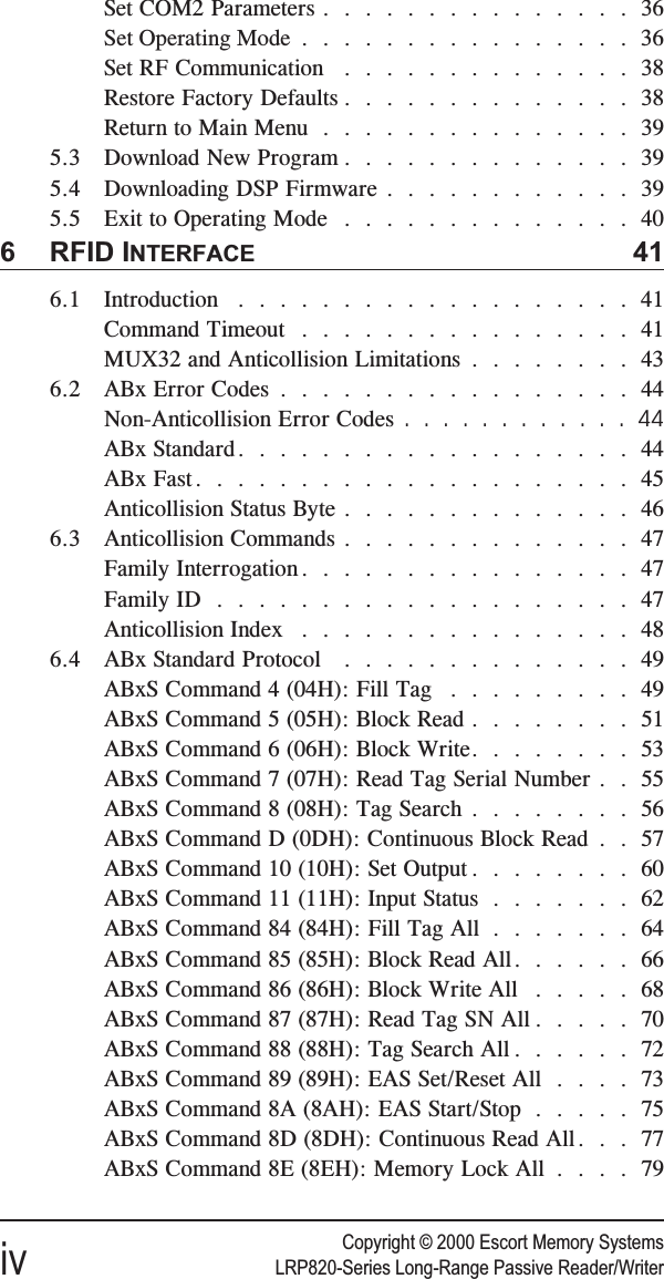 Copyright © 2000 Escort Memory Systemsiv LRP820-Series Long-Range Passive Reader/WriterSet COM2 Parameters ...............36Set Operating Mode ................36Set RF Communication ..............38Restore Factory Defaults ..............38Return to Main Menu ...............395.3 Download New Program ..............395.4 Downloading DSP Firmware ............395.5 Exit to Operating Mode ..............406 RFID INTERFACE 416.1 Introduction ...................41Command Timeout . . . .............41MUX32 and Anticollision Limitations ........436.2 ABx Error Codes .................44Non-Anticollision Error Codes ............44ABx Standard...................44ABx Fast.....................45Anticollision Status Byte ..............466.3 Anticollision Commands ..............47Family Interrogation . . . .............47Family ID ....................47Anticollision Index . . . .............486.4 ABx Standard Protocol ..............49ABxS Command 4 (04H): Fill Tag .........49ABxS Command 5 (05H): Block Read ........51ABxS Command 6 (06H): Block Write........53ABxS Command 7 (07H): Read Tag Serial Number . . 55ABxS Command 8 (08H): Tag Search ........56ABxS Command D (0DH): Continuous Block Read . . 57ABxS Command 10 (10H): Set Output ........60ABxS Command 11 (11H): Input Status .......62ABxS Command 84 (84H): Fill Tag All .......64ABxS Command 85 (85H): Block Read All......66ABxS Command 86 (86H): Block Write All .....68ABxS Command 87 (87H): Read Tag SN All .....70ABxS Command 88 (88H): Tag Search All ......72ABxS Command 89 (89H): EAS Set/Reset All ....73ABxS Command 8A (8AH): EAS Start/Stop .....75ABxS Command 8D (8DH): Continuous Read All. . . 77ABxS Command 8E (8EH): Memory Lock All ....79