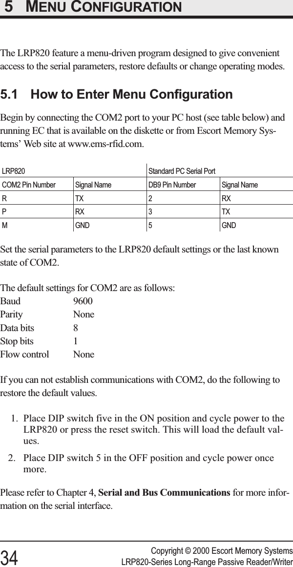 5 MENU CONFIGURATIONThe LRP820 feature a menu-driven program designed to give convenientaccess to the serial parameters, restore defaults or change operating modes.5.1 How to Enter Menu ConfigurationBegin by connecting the COM2 port to your PC host (see table below) andrunning EC that is available on the diskette or from Escort Memory Sys-tems’ Web site at www.ems-rfid.com.LRP820 Standard PC Serial PortCOM2 Pin Number Signal Name DB9 Pin Number Signal NameRTX2 RXPRX3TXM GND 5 GNDSet the serial parameters to the LRP820 default settings or the last knownstate of COM2.The default settings for COM2 are as follows:Baud 9600Parity NoneData bits 8Stop bits 1Flow control NoneIf you can not establish communications with COM2, do the following torestore the default values.1. Place DIP switch five in the ON position and cycle power to theLRP820 or press the reset switch. This will load the default val-ues.2. Place DIP switch 5 in the OFF position and cycle power oncemore.Please refer to Chapter 4, Serial and Bus Communications for more infor-mation on the serial interface.Copyright © 2000 Escort Memory Systems34 LRP820-Series Long-Range Passive Reader/Writer