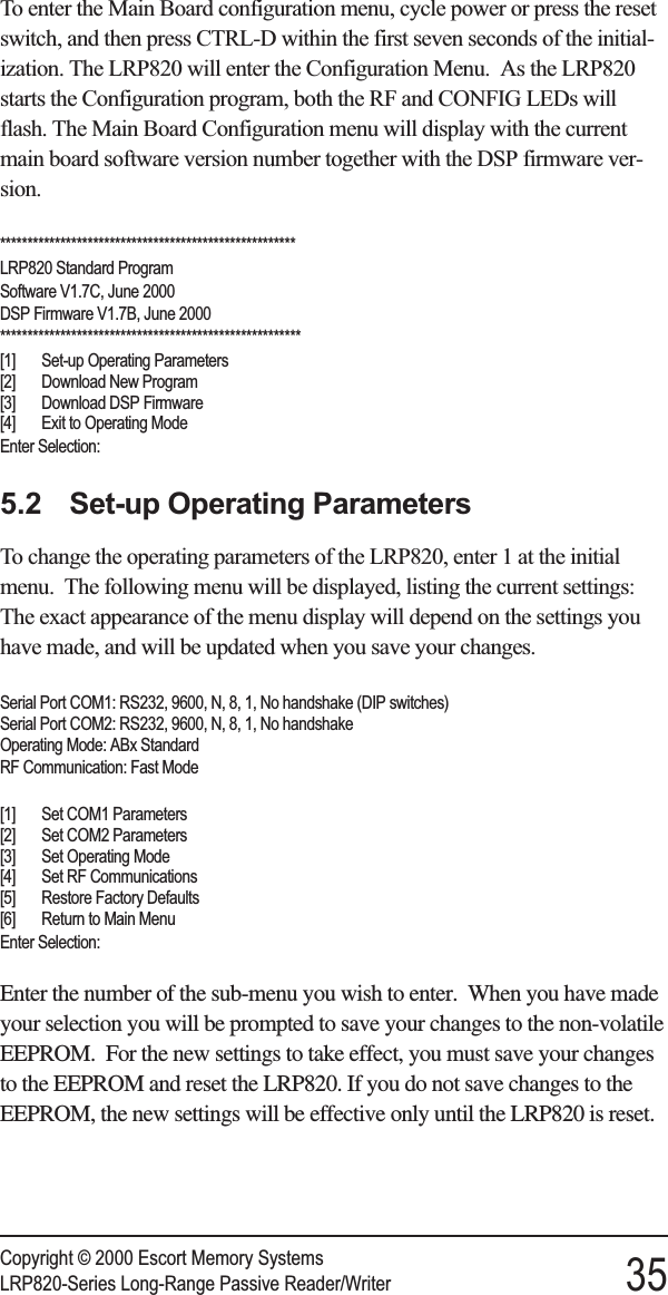 To enter the Main Board configuration menu, cycle power or press the resetswitch, and then press CTRL-D within the first seven seconds of the initial-ization. The LRP820 will enter the Configuration Menu. As the LRP820starts the Configuration program, both the RF and CONFIG LEDs willflash. The Main Board Configuration menu will display with the currentmain board software version number together with the DSP firmware ver-sion.******************************************************LRP820 Standard ProgramSoftware V1.7C, June 2000DSP Firmware V1.7B, June 2000*******************************************************[1] Set-up Operating Parameters[2] Download New Program[3] Download DSP Firmware[4] Exit to Operating ModeEnter Selection:5.2 Set-up Operating ParametersTo change the operating parameters of the LRP820, enter 1 at the initialmenu. The following menu will be displayed, listing the current settings:The exact appearance of the menu display will depend on the settings youhave made, and will be updated when you save your changes.Serial Port COM1: RS232, 9600, N, 8, 1, No handshake (DIP switches)Serial Port COM2: RS232, 9600, N, 8, 1, No handshakeOperating Mode: ABx StandardRF Communication: Fast Mode[1] Set COM1 Parameters[2] Set COM2 Parameters[3] Set Operating Mode[4] Set RF Communications[5] Restore Factory Defaults[6] Return to Main MenuEnter Selection:Enter the number of the sub-menu you wish to enter. When you have madeyour selection you will be prompted to save your changes to the non-volatileEEPROM. For the new settings to take effect, you must save your changesto the EEPROM and reset the LRP820. If you do not save changes to theEEPROM, the new settings will be effective only until the LRP820 is reset.Copyright © 2000 Escort Memory SystemsLRP820-Series Long-Range Passive Reader/Writer 35